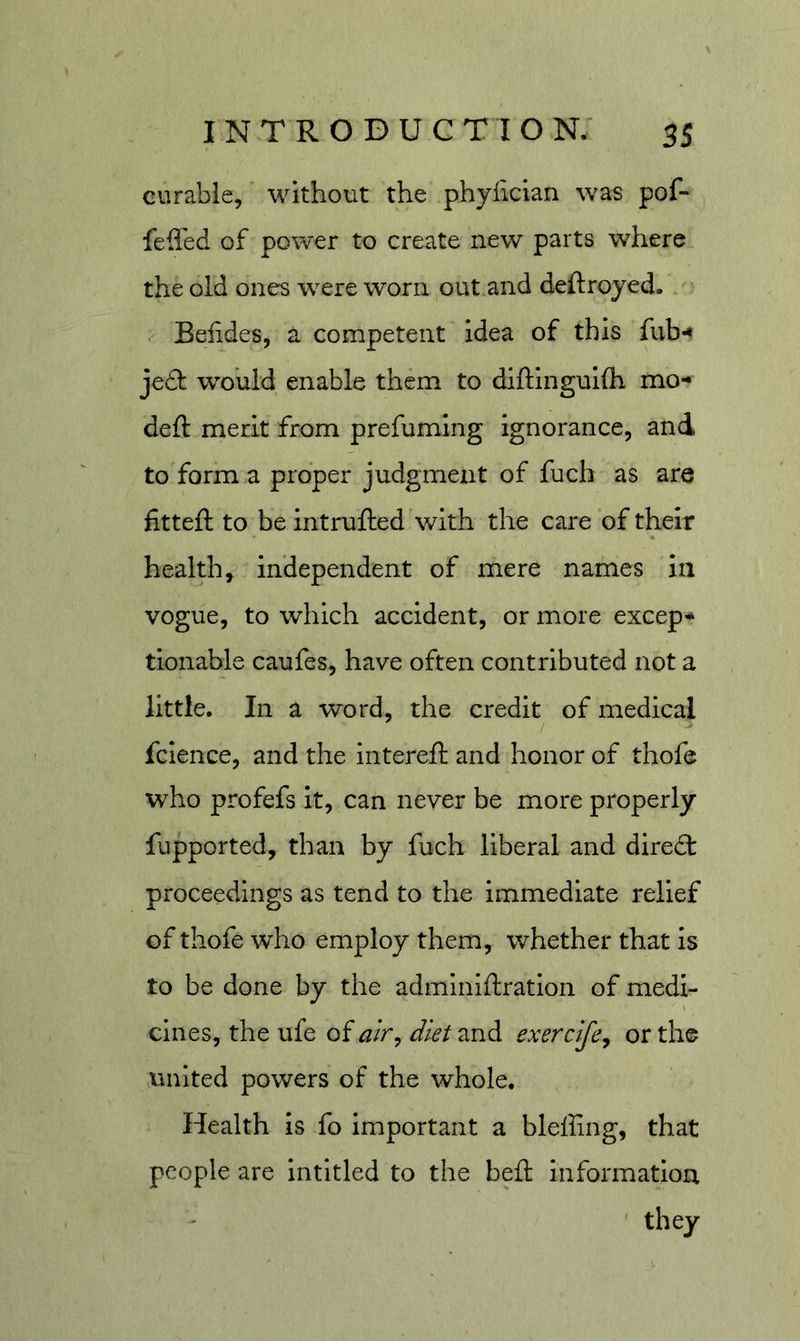 eurable, ’ without the phyfician was pof- fefl'ed of power to create new parts where the old ones were worn out and deftroyed. . Belides, a competent idea of this fub*» jeft would enable them to diftinguKh mo- deft merit from prefuming ignorance, and to form a proper judgment of fuch as are fitteft to be intrufted with the care of their health, independent of mere names in vogue, to which accident, or more excep- tionable caufes, have often contributed not a little. In a word, the credit of medical fclence, and the intereft and honor of thofe who profefs it, can never be more properly fupported, than by fuch liberal and diredt proceedings as tend to the immediate relief of thofe who employ them, whether that Is to be done by the adminiftratioii of medi- cines, the ufe of diet and exercije^ or the united powers of the whole. Health is fo important a blefiing, that people are intitled to the heft informatioa they