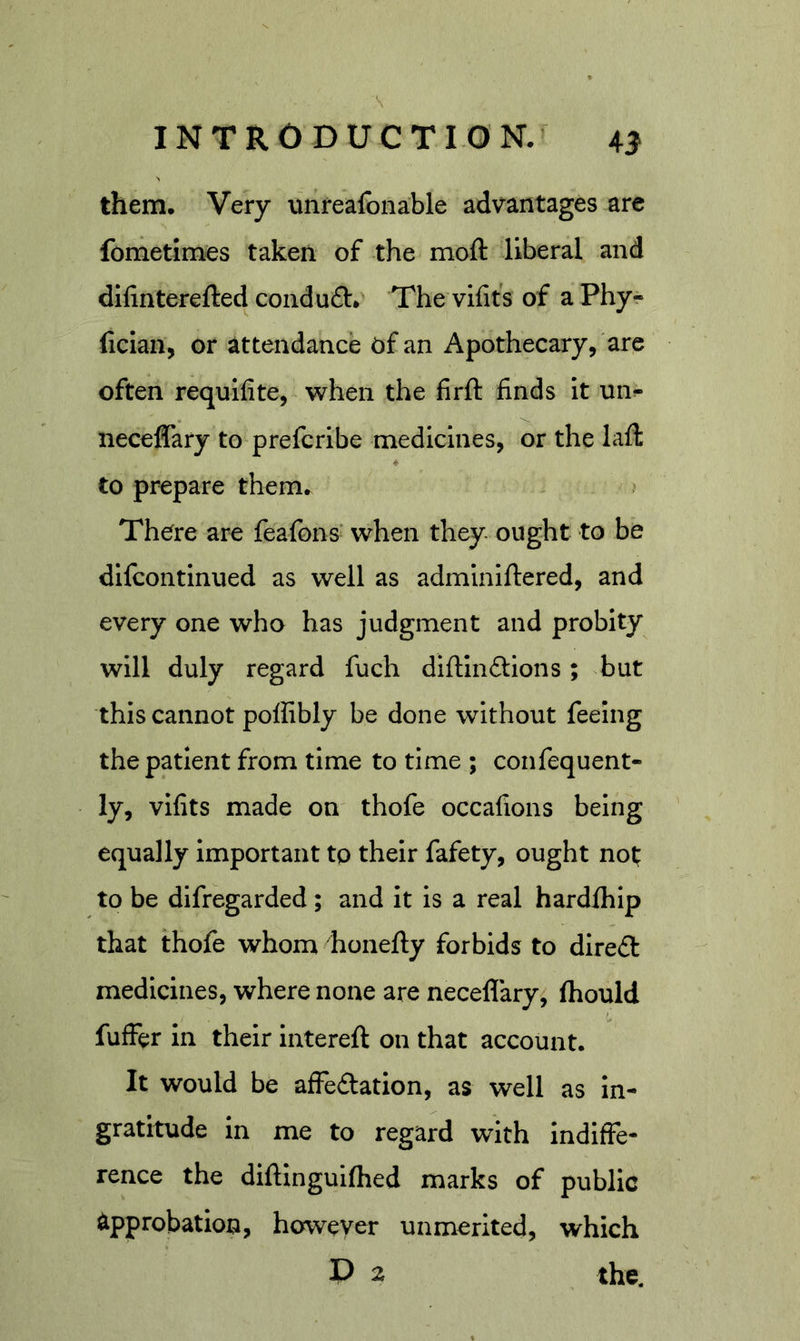 them. Very unreaibnable advantages are fometimes taken of the moft liberal and difinterefted conduft* The vifits of a Phy- fician, or attendance of an Apothecary, are often requifite, when the firft: finds it un- neceflary to prefcribe medicines, or the laft to prepare them. There are feafons when they ought to be dlfcontinued as well as adminiftered, and every one who has judgment and probity will duly regard fuch diftinftions; but this cannot polfibly be done without feeing the patient from time to time ; confequent* ly, vifits made on thofe occafions being equally Important to their fafety, ought not* to be difregarded; and it is a real hardship that thofe whom honefty forbids to dire£l medicines, where none are neceflary, ftiould fuffer in their intereft on that account. It would be affedation, as well as in- gratitude in me to regard with indiffe- rence the diftinguifhed marks of public approbation, however unmerited, which D 2 the.