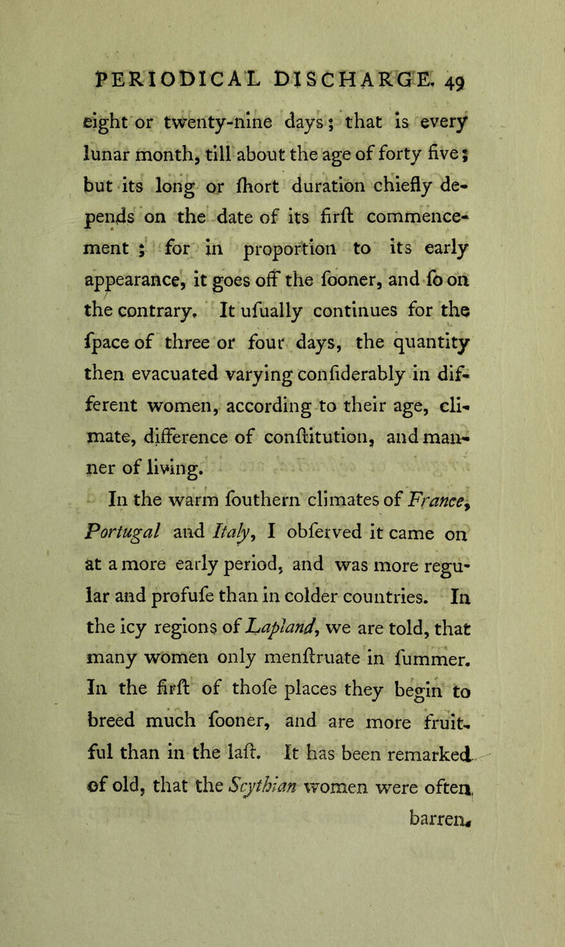 eight or twenty-nine days; that is every lunar month, till about the age of forty five; but its long or fhort duration chiefly de- pends on the date of its firfl: commence- ment ; for in proportion to its early appearance, it goes off the fooner, and foon the contrary, * It ufually continues for the fpace of three or four days, the quantity then evacuated varying confiderably in dif- ferent women, according to their age, cli- mate, difference of conftitution, and man- ner of living. In the warm fouthern climates of FrancCy Portugal and Italy^ I obferved it came on at a more early period, and was more regu^ lar and profufe than in colder countries. In the icy regions of Laplandj we are told, that many women only menftruate in fummer. In the firft of thofe places they begin to breed much fooner, and are more fruit- ful than in the laft. It has been remarked - of old, that the Scythian women were often, barren^