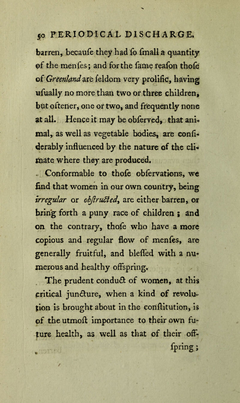 barren, becaufe they had fo fmall a quantity of the menfes ; and for the fame reafon thofe QiGreenland are feldom very prolific, having ufually no more than two or three children, but oftener, one or two, and frequently none at all. Hence it may be obferved, that ani-. mal, ^ well as vegetable bodies, are conli- derably influenced by the nature of the cli* mate where they are produced* ^ Conformable to thofe obfervations, we find that women in our own country, being irregular or ohjirudied^ are either barren, or bring forth a puny race of children ; and on the contrary, thofe who have a more copious and regular flow of menfes, arc generally fruitful, and blefled with a nu- merous and healthy offspring. The prudent condud of women, at this critical jun£lure, when a kind of revolu- tion Is brought about In the conftitutlon. Is of the utmofl: Importance to their own fu- ture health, as well as that of their off- fpring; /