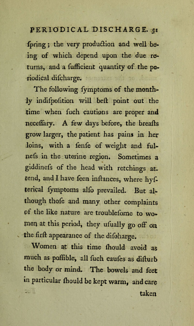 V fpring; the very produ£Uon and well be* ing of which depend upon the due turns, and a fufiicient quantity of. the pe- riodical difeharge. The following fy nap toms of the month- ly indifpofitlon will beft point out the time when fuch cautions are proper and neceffary. A few days before, the breafts grow larger, the patient has pains in her loins, with a fenfe of weight and ful- nefs in the uterine region. Sometimes a giddinefs of the head with retchings at. tend, and I have feen inftances, where hyf. terical fymptoms alfo prevailed. But al- though thofe and many other complaints pf the like nature are troublefome to wo- men at this period, they ufually go ofF on V the firft appearance of the difoharge. Women at this time fhould avoid as much as poflible, all fuch caufes as diflurb the body or mind* The bowels and feet in particular fliould be kept warm, and care taken