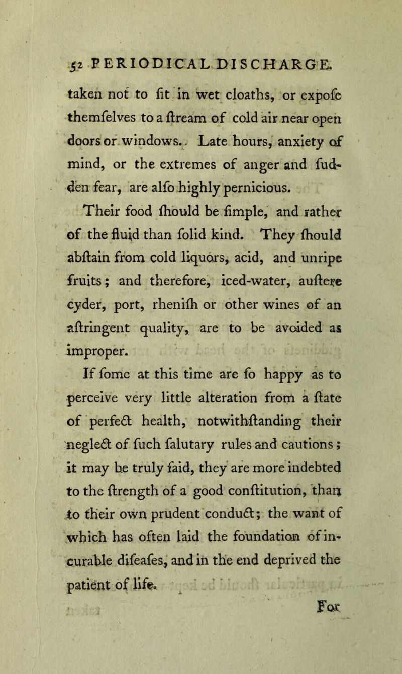taken not to fit In wet cloaths, or expofe •themfelves to a ftream of cold air near open doors of windows.. Late hours, anxiety of mind, or the extremes of anger and fud- den fear, are alfo highly pernicious. Their food Ihbuld be fimple, and rather of the fluid than folid kind. They fliould abftain from cold liquors, acid, and unripe fruits; and therefore, iced-water, auftere cyder, port, rhenifh or other wines of an aftringent quality, are to be avoided as improper. If fome at this time are fo happy as to perceive very little alteration from a ftate of ‘perfe&lt;3: health, notwithftanding their 'negle£t of fuch falutary rules and cautions; it may be truly faid, they are more indebted to the ftrength of a good conftitution, than to their own prudent conduft; the want of which has often laid the foundation of in- curable difeafes, and in the end deprived the patient of life For