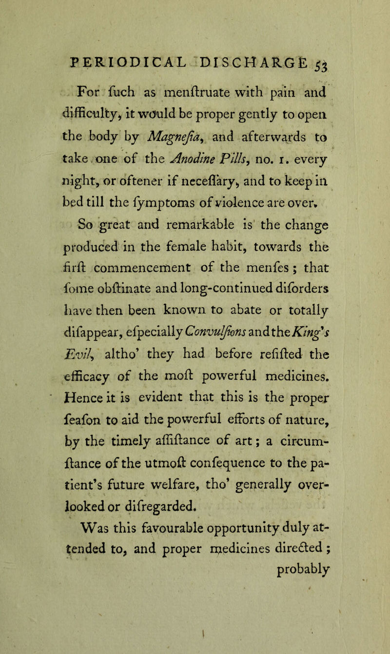 For fuch as menftruate with pain and difficulty^ it w(&gt;uld be proper gently to open the body by Magnejia^ and afterwards to take one of the Anodine Pllh^ no. i . every night, or oftener if ncceflary, and to keep in bed till the fymptoms of violence are over* So great and remarkable is' the change produced in the female habit, towards the firft commencement of the menfes ; that fome obftinate and long-continued dlforders have then been known to abate or totally difappear, efpecially Convuljions and the Evil^ altho’ they had before refifted the efficacy of the moft powerful medicines. Hence it is evident that this is the proper feafon to aid the powerful efforts of nature, by the timely affiftance of art; a ciroum- ftance of the utmoft confequence to the pa- tient’s future welfare, tho’ generally over- looked or difregarded. Was this favourable opportunity duly at- tended to, and proper rnediclnes diredted; probably I