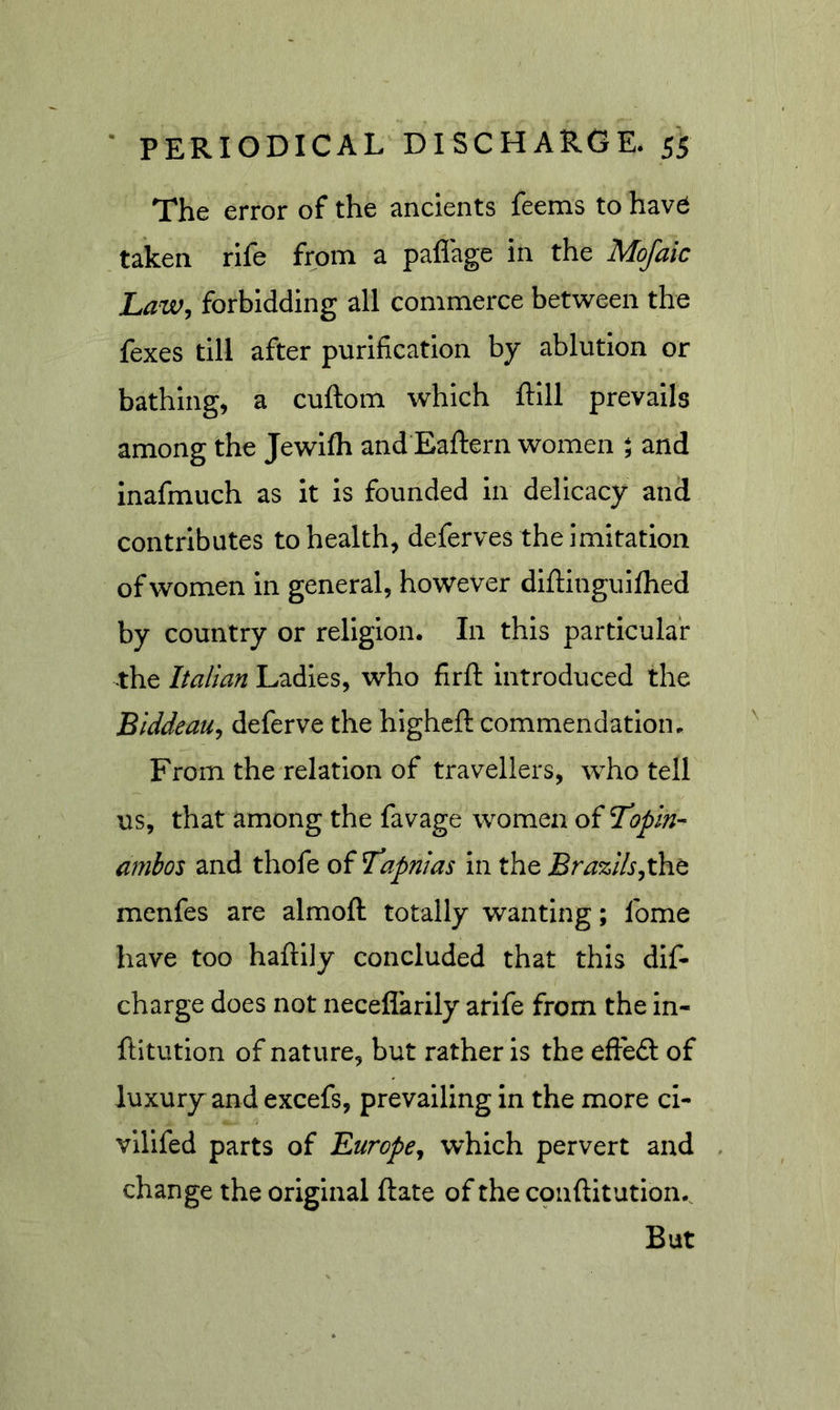 The error of the ancients feems to hav6 taken rife from a paflage in the Mofaic Law, forbidding all commerce between the fexes till after purification by ablution or bathing, a cuftom which ftill prevails among the Jewifh and Eaftern women ^ and inafmuch as it is founded in delicacy and contributes to health, deferves the imitation of women in general, however diftingulflied by country or religion. In this particular the Italian Ladles, who firft introduced the Biddeau, deferve the higheft commendation. From the relation of travellers, who tell us, that among the favage women of Tropin- ambos and thofe oIT^apnias in the Bra%lls,x}£it menfes are almoft totally wanting; fome have too haftily concluded that this dif- charge does not neceflarily arlfe from the in- ftitution of nature, but rather is the effedl of luxury and excefs, prevailing In the more cl- vllifed parts of Europe, which pervert and change the original ftate of the conftitution. But