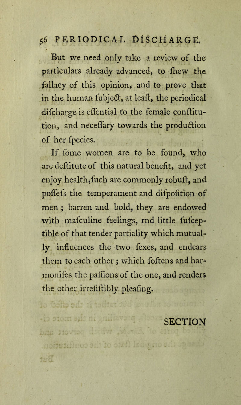But we need only take a review of the particulars already advanced, to fhew the fallacy of this opinion^ and to prove that in the human fubjeft, at leaflt, the periodical difeharge is effential to the female conftitu- tion, and neceflary towards the produftion of her fpecies. If fome women are to be found, who are deflitute of this natural benefit, and yet enjoy health^fuch are commonly robuft, and poflefs the temperament and difpofition of men ; barren and bold, they are endowed with mafeuline feelings, rnd little fufeep- tible of that tender partiality which mutual- ly influences the two fexes, and endears them to each other ; which foftens and har* monifes the paffions of the one, and renders the other irrefiftibly pleaiing. SECTION