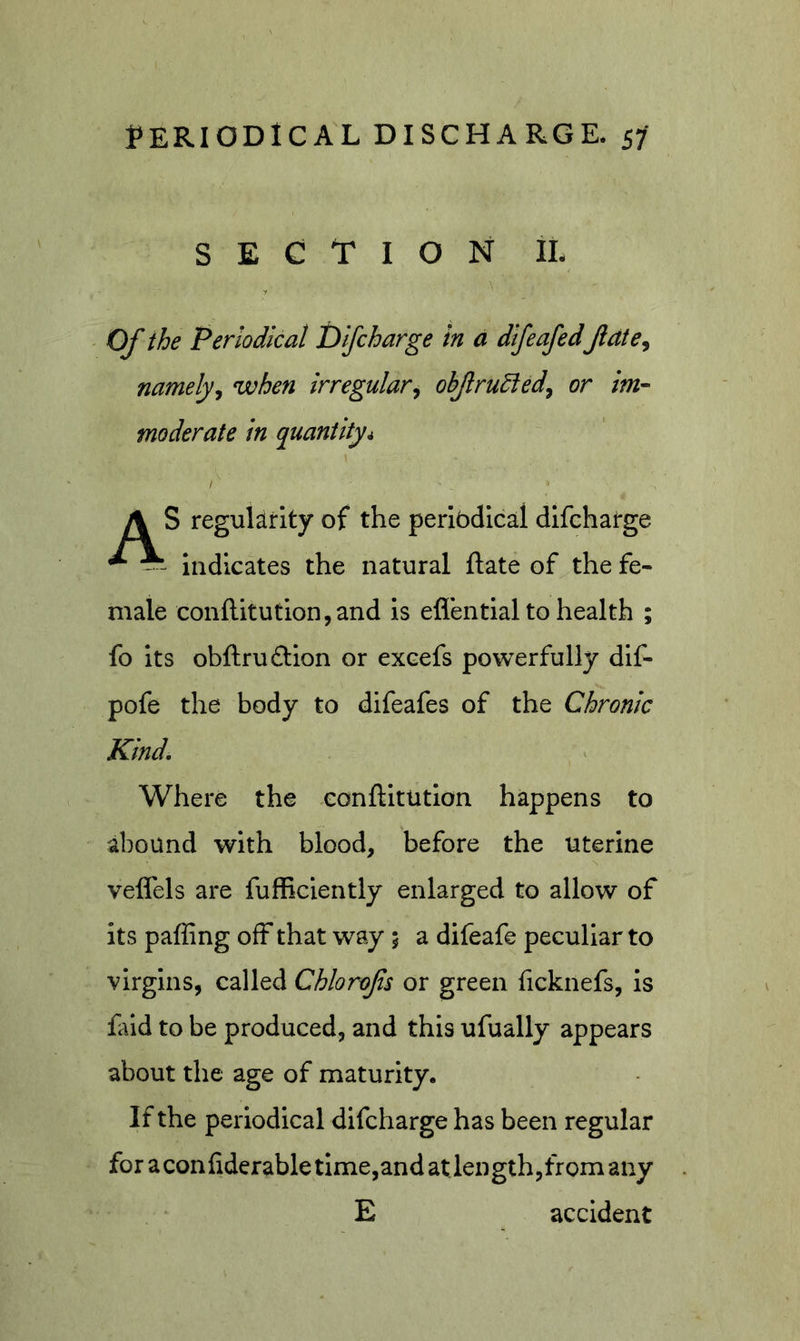 SECTION iL Of the Periodical Difcharge in a dtfeafed Jldte, namelyj when irregular^ obfrudied^ or im- moderate in quantity4 A S regukirlty of the periodical difcharge * indicates the natural ftate of the fe- male confl:itution,and is eflential to health ; fo its obftruftion or excefs powerfully dlf- pofe the body to difeafes of the Chronic Kind. Where the eonflltution happens to abound with blood, before the uterine veffels are fufficlently enlarged to allow of its paffing off that way 5 a difeafe peculiar to virgins, called Chlorofs or green ficknefs, is fald to be produced, and this ufually appears about the age of maturity. If the periodical difcharge has been regular for a conliderable time,and at length,from any E accident