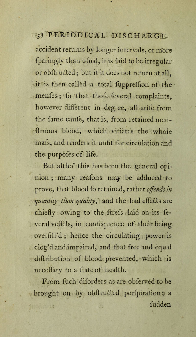 accident returns by longer intervals, or more fparingiy than ufual, it is faid to be irregular or obftrucled; but if it does not return at all, * it is then called a total fupprelfioii of the menfes; fo that thofe feveral complaints, however different in-degree, all arife from the fame caufe, that is, from retained men- ’ftruous blood, which vitiates the whole mafs, and renders it unfit for circulation and the purpofes of life. But altho’ this has been the general opi- nion ; many reafons may be adduced to prove, that blood fo retained, rather offends m ■ quantity than quality^ and the bad effecls are chiefly owing to the ftrefs laid on its fe- veral veflels, in confequence of their being overfill’d ; hence the circulating • power is clog’d and.impaired, and that free and equal diftribution of blood prevented, which is necefi'ary to a ftate of health. From fuch diforders as are obferved to be brought on by obftrudted perfpiration; a fudden