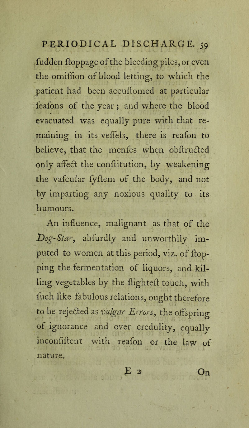 fudden ftoppage of the bleeding piles, or even the omiffion of blood letting, to which the patient had been accuftomed at particular feafons of the year ; and where the blood evacuated was equally pure with that re- maining in its veffels, there is reafon to believe, that the menfes when obftrufted only afFedt the conftitution, by weakening the vafcuiar fyftem of the body, and not by imparting any noxious quality to its humours. An influence, malignant as that of the Dog-Star^ abfurdly and unworthily im- puted to women at this period, viz. of flop- ping the fermentation of liquors, and kil- ling vegetables by the fllghteft touch, with luch like fabulous relations, ought therefore to be rejedled as vulgar Errors^ the offspring of ignorance and over credulity, equally inconflftent with reafon or the law of nature.
