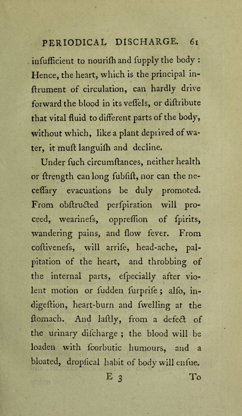 . infufficlent to nourifli and fupply the body : Hence, the heart, which is the principal in- ftrument of circulation, can hardly drive forward the blopd in its vell'els, or diftribute that vital fluid to different parts of the body, without which, like a plant deprived of wa- ter, it muff languilh and decline. Under fuch circumftances, neither health or ftrength can long fubfift, nor can the ne- cefiary evacuations be duly promoted. From obftruflied perfpiration will pro- ceed, wearinefs, oppreffion of fpirits, wandering pains, and flow fever. From coftivenefs, will arrife, head-ache, pal- pitation of the heart, and throbbing of the internal parts, efpecially after vio- lent motion or fudden furprife; alfo, in- digeflion, heart-burn and fwelling at the ftomach. And laflly, from a defeft of the urinary difcharge ; the blood will be loaden with fcorbiitic humours, and a bloated, dropiical habit of body will enfue. E3 To