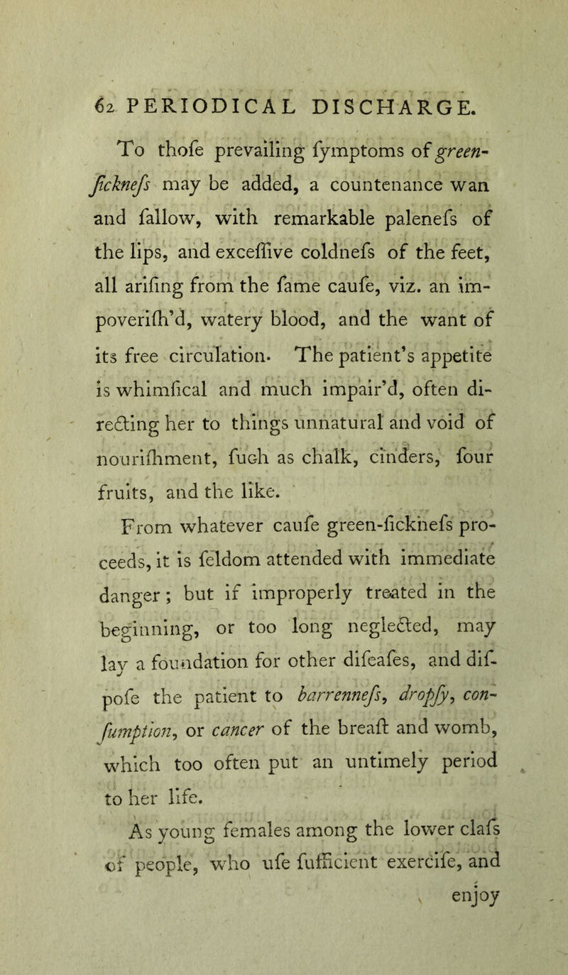To thofe prevailing fymptoms of Jicknefs may be added, a countenance wan and fallow, with remarkable palenefs of the lips, and exceffive coldnefs of the feet, all arifing from the fame caufe, viz. an im- poverilh’d, watery blood, and the want of its free circulation* The patient’s appetite is whimfical and much impair’d, often di- refting her to things unnatural and void of nourifhment, fuch as chalk, cinders, four fruits, and the like. From whatever caufe green-lickhefs pro- ceeds, it Is feldom attended with immediate danger; but if improperly treiated in the beginning, or too long neglefted, may lay a foundation for other difeafes, and dlf* pofe the patient to barrennefs^ dropfy, con- fumption^ or cancer of the bread: and womb, which too often put an untimely period to her life. i^s young females among the lower clafs cf people, who ufe fufficient exercife, and enjoy