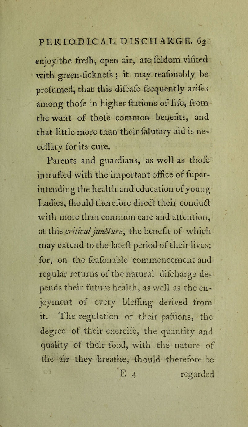 enjoy the frelh, open air, are feidom vlfited with green-ficknefs ; it may reafonably be prefumed, that this difeafe frequently arifes among thofe in higher Rations of life, from the want of thofe common benefits, and that little more than their falutary aid is ne- ceflary for its cure. Parents and guardians, as well as thofe intrufted with the important office of fuper- intendlng the health and education of young Ladles, fliould therefore diredl their conduit with more than common care and attention, at this criticaljun^urey the benefit of which may extend to the latefi: period of their lives; for, on the feafonable commencement and regular returns of the natural difcharge de- pends their future health, as weii as the en- joyment of every bleffing derived from it. The regulation of their paffions, the degree of their exeixife, the quantity and quality of their food, with the nature of the air they breathe, ffiould therefore be E 4 regarded