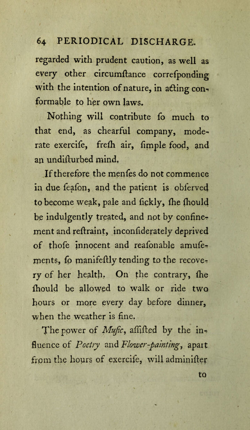 regarded with prudent caution, as well as every other circumftance correfpondlng with the intention of nature, in afting con^ formable to her pwn laws. Nothing will contribute fo much to that end, as chearful company, mode^ rate exercife, frelh air, fimple food, and an undifturbed mind. If therefore the menfps do not commence ia due feafon, and the patient is oblerved to become weak, pale and fickly, fhe Ihould be indulgently treated, and npt by confiner meat and reftraint, inconfiderately deprived of thofe innocent and reafpnable amufe-? ipents, fo rnanifcftly tending to the recover: ry of her health? On' the contrary, fhe Ihould be allowed to walk or ride two hours or mpre every day before dinner, when the weather Is fine. ^ TThe ppwer pf Mujic, aflifted by the in-? fluence of Poetry and Flower-paintings apart from the hours of exercife, will adminifter to