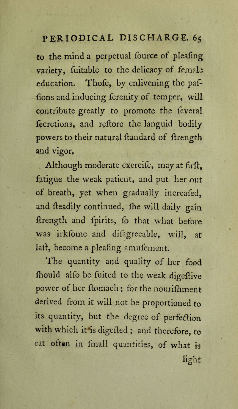 to the mind a perpetual fource of pleafing variety, fuitable to the delicacy of female education. Thofe, by enlivening the paf- fions and inducing ferenity of temper, will contribute greatly to promote the feyeral fecretions, and reftore the languid bodily powers to their natural llandard of ftrength and vigor. Although moderate exercife, may at firfl:, fatigue the weak patient, and put her out of breath, yet when gradually increafed, and fteadily continued, the will daily gain ftrength and fpirits, fo that what before w^as irkfome and difagreeable, will, at laft, become a pleafing amufement. The quantity and quality of her food fhould alfo be fuited to the weak digeftive power of her ftomach; for the nourifliment derived from It will not be proportioned to its quantity, but the degree of perfedtion with which ifis digefted ; and therefore, to eat often in fmall quantities, of what b light