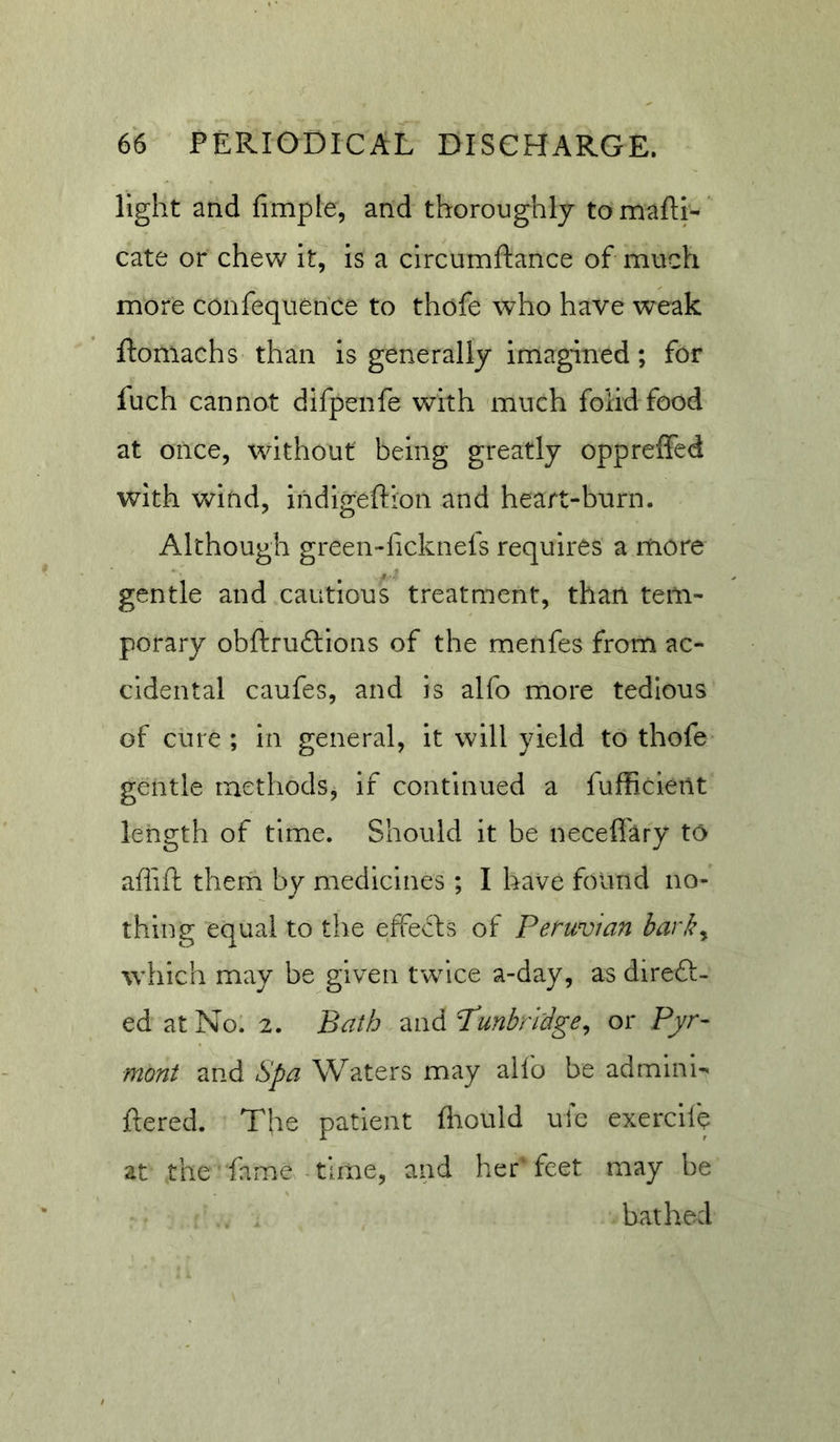light and fimple, and thoroughly to mafti- cate or chew it, is a circumftance of much more confequence to thofe who have weak ftomachs than Is generally imagined; for fuch cannot difpenfe with much folidfood at once, without being greatly opprelfed with wind, indigeftion and heart-burn. Although green-licknels requires a more gentle and cautious treatment, than tem- porary obftruftions of the menfes from ac- cidental caufes, and is alfo more tedious ' of cure ; in general, it will yield to thofe gentle methods, if continued a fufficieilt length of time. Should it be necefl'ary to aflift them by medicines; I have found no- thing equal to the effects of Peruvian harky which may be given twice a-day, as direft- ed at No. 2. Bath T^ndPunbri'dgey or Pyr- mont and Spa Waters may alfo be admlni-' ftered. The patient fliould ule exercilh at the fame tLine, and her' feet may be bathed