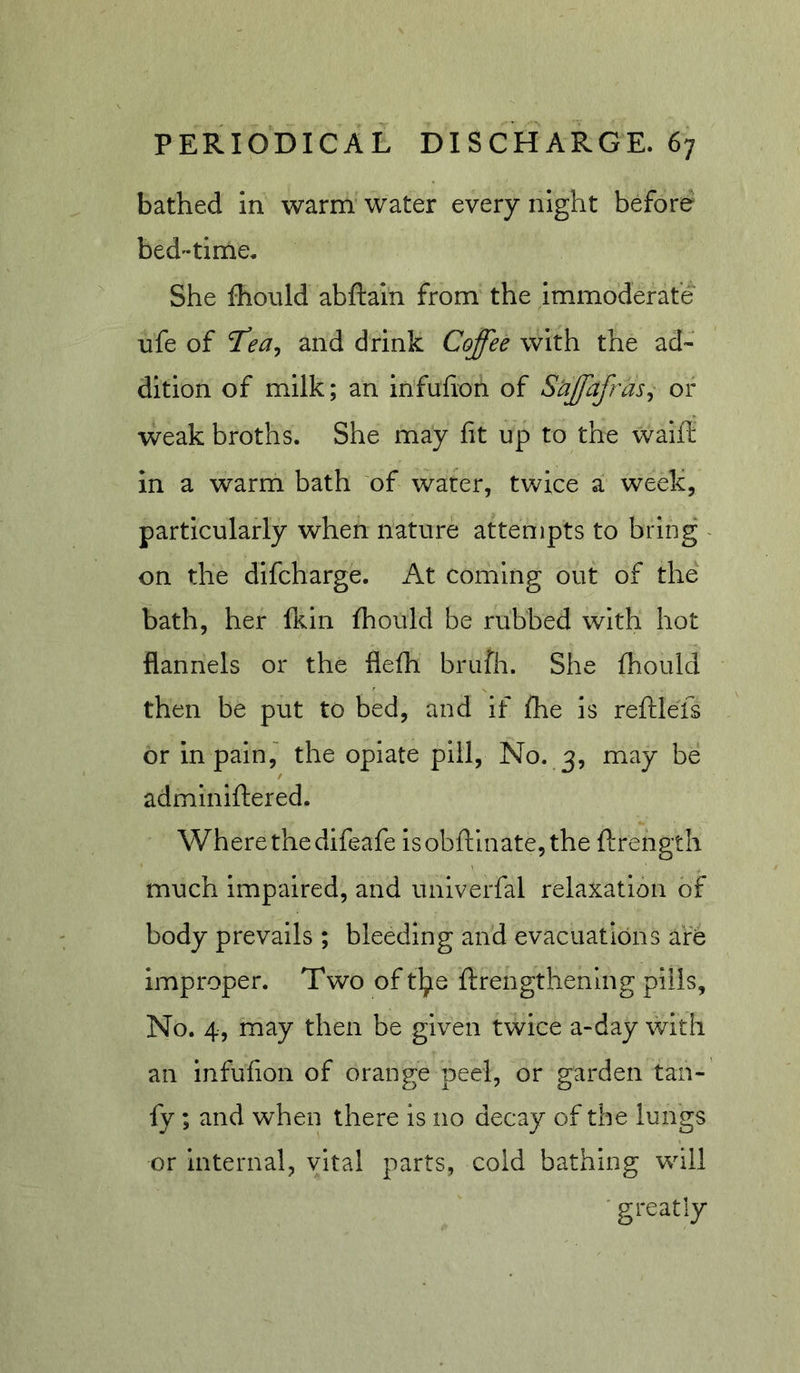 bathed in warm water every night before bedtime. She fhould abftain from the immoderate life of and drink Coffee with the ad- dition of milk; an infufion of Siffafras^ or weak broths. She may fit up to the walfi; in a warm bath of water, twice a week, particularly when nature attempts to bring - on the difcharge. At coming out of the bath, her fein fhould be rubbed with hot flannels or the flefh brufh. She fhould then be put to bed, and if fhe is reftlefs or in pain, the opiate pill. No. 3, may be admlniftered. Where the difeafe lsobftinate,the ftrength much Impaired, and univerfal relaxation of body prevails ; bleeding and evacuations are improper. Two of t^e ftrengthening pills, No. 4, may then be given twice a-day with an infufion of orange peel, or garden tan- fy ; and when there is no decay of the lungs or internal, vital parts, cold bathing will 'greatly