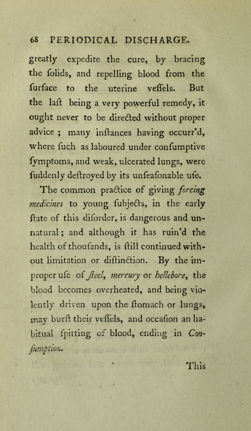 greatly expedite the cure, by bracing the folids, and repelling blood from the furface to the uterine veffels. But the laft being a very powerful remedy, It ought never to be diredted without proper advice ; many inftances having occurr’d, where fuch as laboured under confumptive lymptoms, and weak, ulcerated lungs, were fuddenly deftroyed by its unfeafonable ufe. The common praftice of giving forcing medicines to young fubjefts, in the early Rate of this dlforder, is dangerous and un- natural ; and although it has ruin’d the health of thoufands, is Rill continued with- out limitation or diRindion. By the im- proper ufe of Jleelj mercury ox helleborey the blood becomes overheated, and being vio- lently driven upon the flomach or lungs, may burR their veflels, and occafion an ha- bitual fpitting of blood, ending in Con^ fumption. This