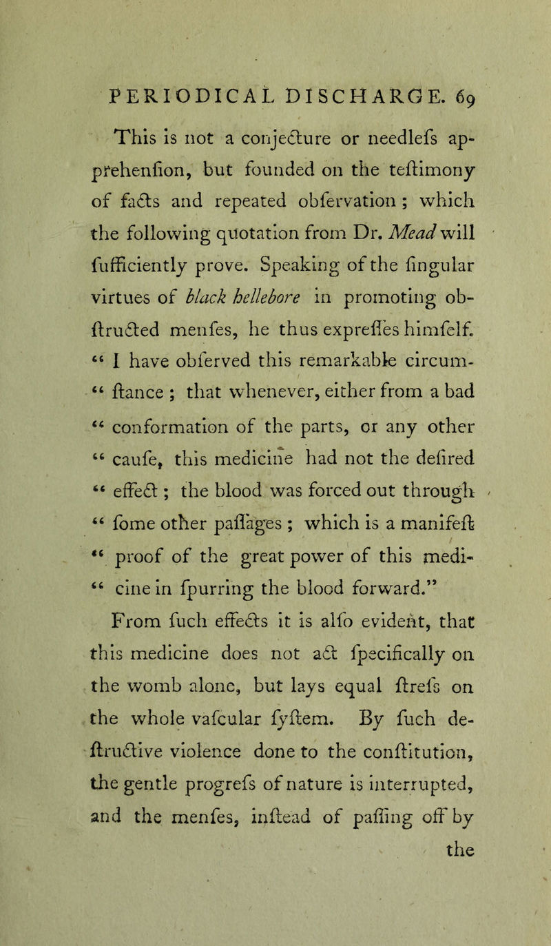 This is not a conjecture or needlefs ap- prehenfion, but founded on the teftimony of fa£ls and repeated obfervation ; which the following quotation from Dr, Mead will fufficiently prove. Speaking of the lingular virtues of black hellebore in promoting ob- ftru£led menfes, he thus exprefl’es himfelf. ‘‘ I have obferved this remarkable circum- “ ftance ; that whenever, either from a bad conformation of the parts, or any other caufe, this medicine had not the delired “ effedl; the blood was forced out through ^ ‘‘ fome other paflag^es ; which is a manifeft proof of the great power of this medi- cine In fpurring the blood forward.” From fuch effefts It is alfo evident, that this medicine does not a£l fpecifically on the womb alone, but lays equal ftrefs on the whole vafcular lyftem. By fuch de- ftruftive violence done to the conftltution, the gentle progrefs of nature is interrupted, and the menfes, inllead of paffing off by the