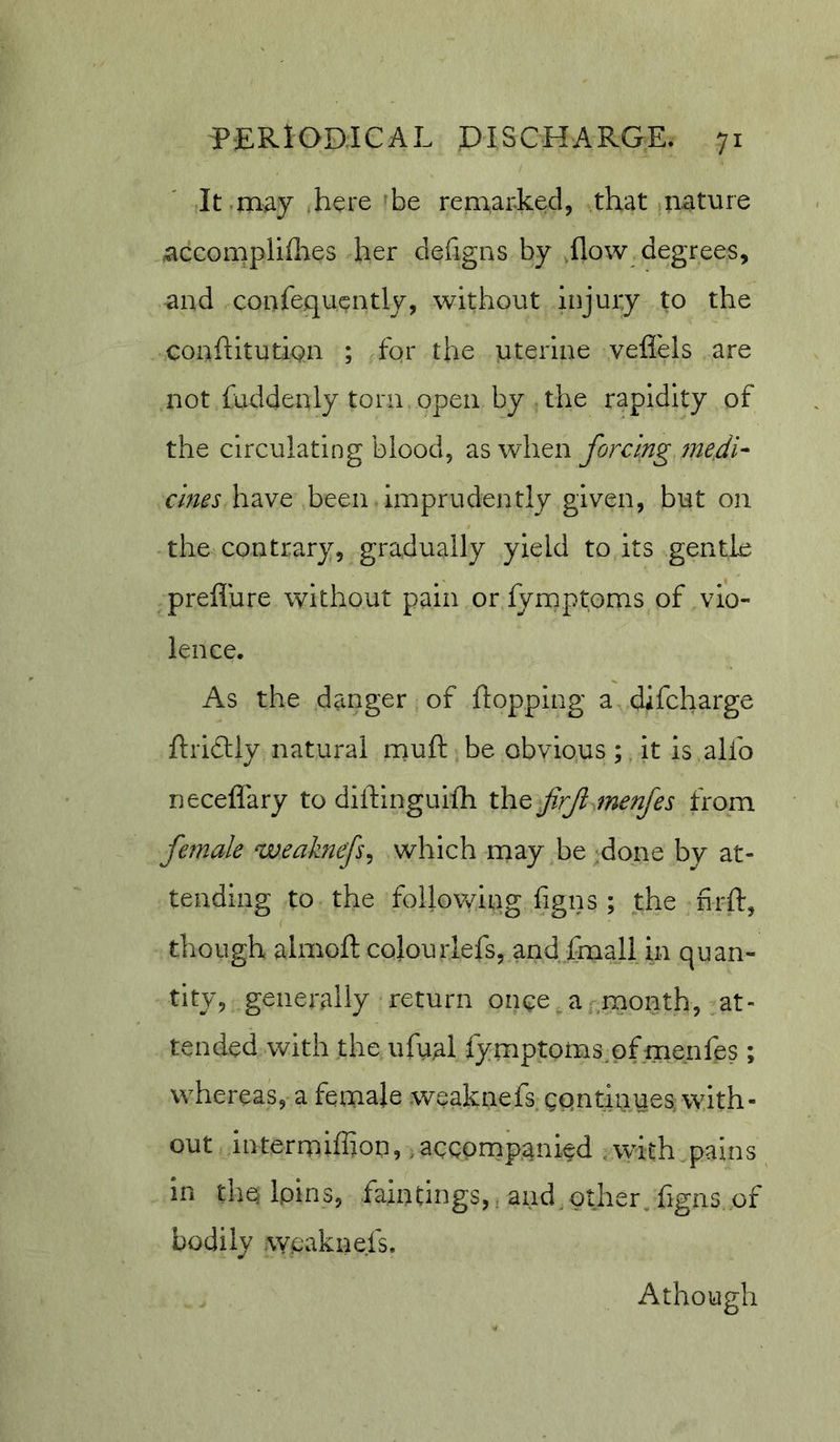 It may here be remarked, that nature accompliflies her defigias by flow degrees, and confequcntly, without injury to the conflitutiQii ; for the uterine vefl'els are not faddenly torn open by the rapidity of the circulating blood, as when forcing fne.di- cines have been Imprudently given, but on the contrary, gradually yield to its gentle preflure without pain or fymptoms of vio- lence. As the danger of flopping a difcharge flriftiy natural rnufl be obvio.us; it is alfo neceflary to diflinguifh the firf^menfes from female weaknefs^ which may be .done by at- tending to the foilo\ving figns ; the nrft, though almofl colourlefs, and fmall in quan- tity, generally return once , a-month, at- tended with the ufual fymptorns^pfmeiifes; whereas, a female weaknefs gpntinues with- out intermiffion, .accompanied with pains in thq Ipins, faintings,, and. gther^ flgns of bodily weaknefs. Athough