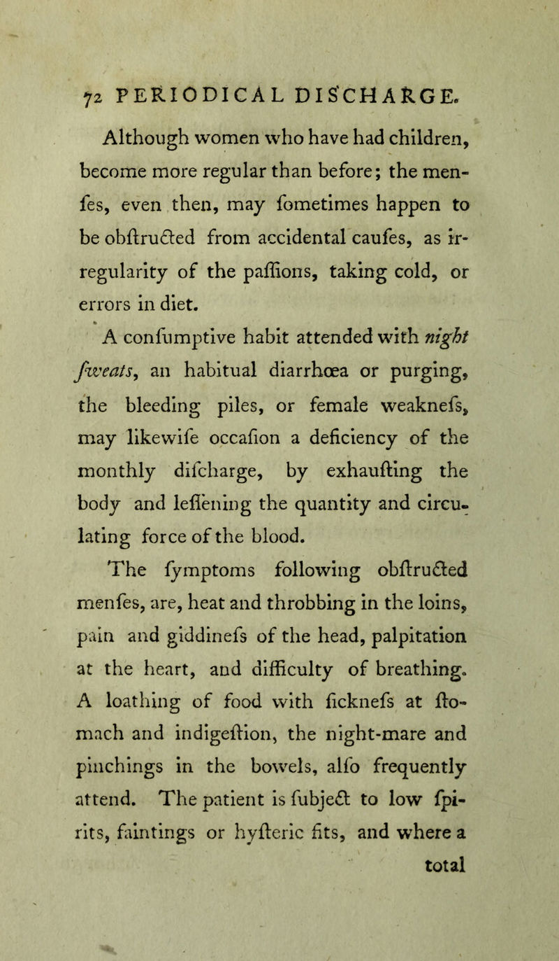  c Although women who have had children, become more regular than before; the men- fes, even,then, may fometimes happen to be obftruded from accldental caufes, as ir- regularity of the paffions, taking cold, or errors In diet. A confumptlve habit attended with night fweats^ an habitual diarrhoea or purging, the bleeding piles, or female weaknefs, may likewife occafion a deficiency of the monthly difcharge, by exhauftlng the body and leflbiing the quantity and circu- lating force of the blood. The fymptoms following obftrufled rnenfes, are, heat and throbbing in the loins, pain and glddinefs of the head, palpitation at the heart, and difficulty of breathing. A loathing of food with ficknefs at fto- mach and indlgeftion, the night-mare and plnchlngs in the bowels, alfo frequently attend. The patient is fubjeft to low fpi- rits, faintings or hyfteric fits, and where a total