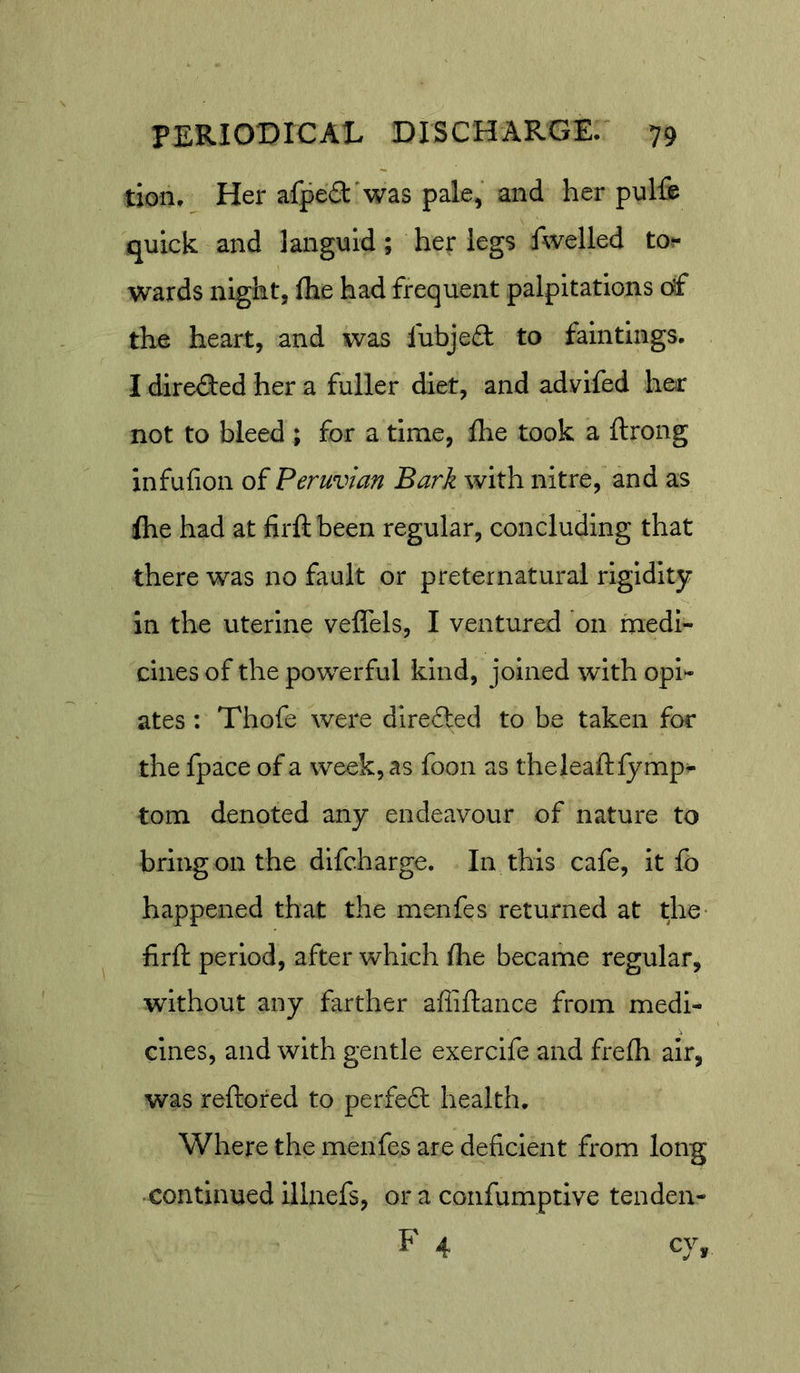 tion. Her afped'was pale, and her pulfe quick and languid; her legs fwelled to.- wards night, fhe had frequent palpitations df the heart, and was lubjeft to falntlngs. I directed her a fuller diet, and advifed her not to bleed ; for a time, Ihe took a ftrong infufion of Peruvian Bark with nitre, and as flie had at firftbeen regular, concluding that there was no fault or preternatural rigidity in the uterine veffels, I ventured *011 medi- cines of the powerful kind, joined with opi- ates : Thofe were direfted to be taken for the fpace of a week, as foon as theleaftlymp- tom denoted any endeavour of nature to bring on the difcharge. In this cafe, it fo happened that the menfes returned at the- firfl: period, after which fhe became regular, without any farther afliftance from medi- cines, and with gentle exerclfe and frefh air, was reftored to perfect health. Where the menfes are deficient from long continued lllnefs, or a confumptive tenden- F 4 cy.