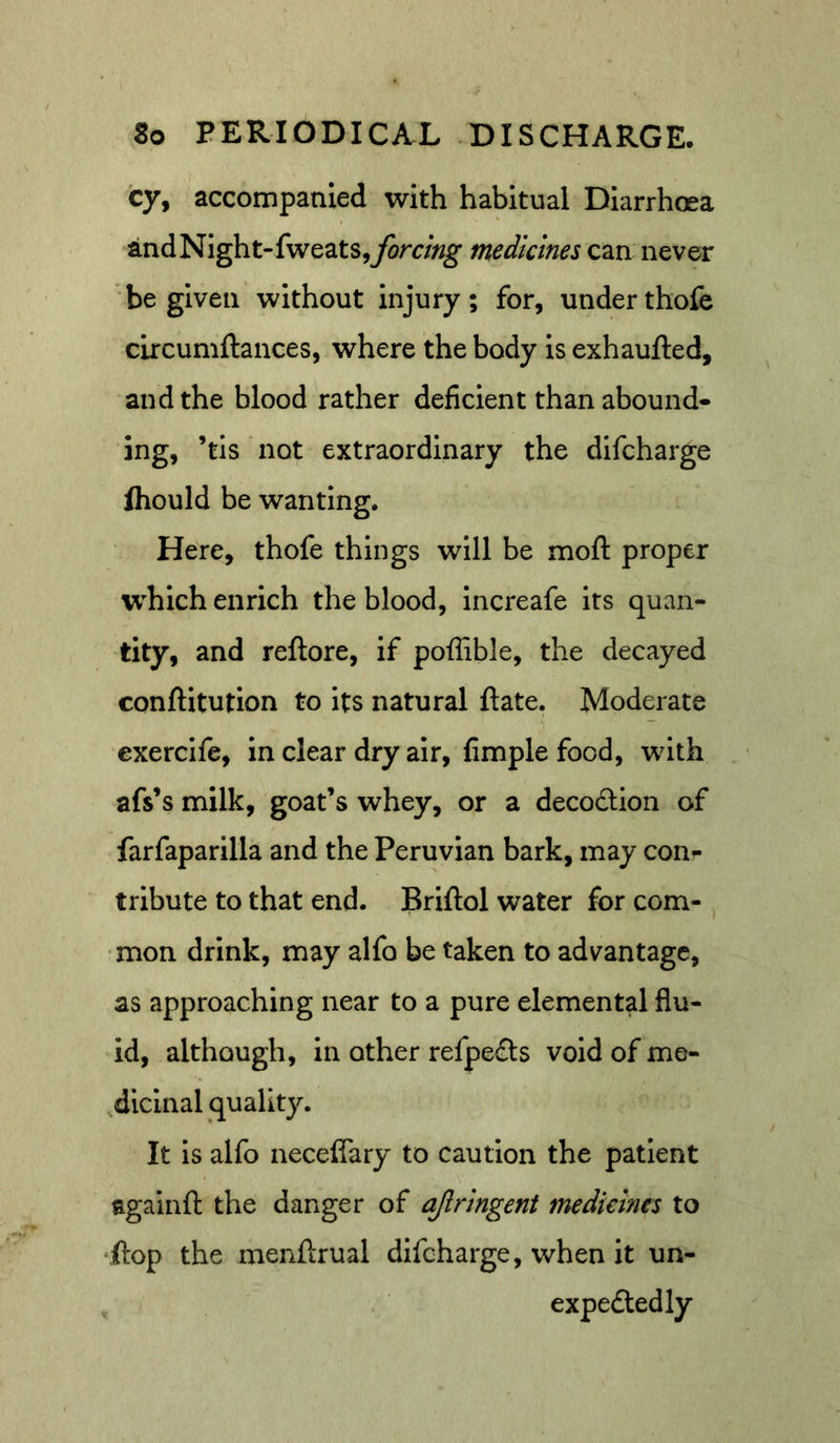 cy, accompanied with habitual Diarrhoea andNight-fweats,yom«^ medicines can never be given without injury; for, underthofe circumftances, where the body is exhaufted, and the blood rather deficient than abound- ing, ’tis not extraordinary the dlfcharge fhould be wanting. Here, thofe things will be moft proper w^hich enrich the blood, Increafe its quan- tity, and reftore, if poflible, the decayed conftitutlon to its natural ftate. Moderate exercife, in clear dry air, fimple food, with afs’s milk, goat’s whey, or a decodlon of farfaparilla and the Peruvian bark, may con- tribute to that end. Briftol water for com- ^ ■mon drink, may alfo be taken to advantage, as approaching near to a pure elemental flu- id, although, in other refpeds void of me- dicinal quality. It Is alfo necelfary to caution the patient againft the danger of ajlringent medicines to ‘ftop the menftrual difcharge, when It un- expeftedly