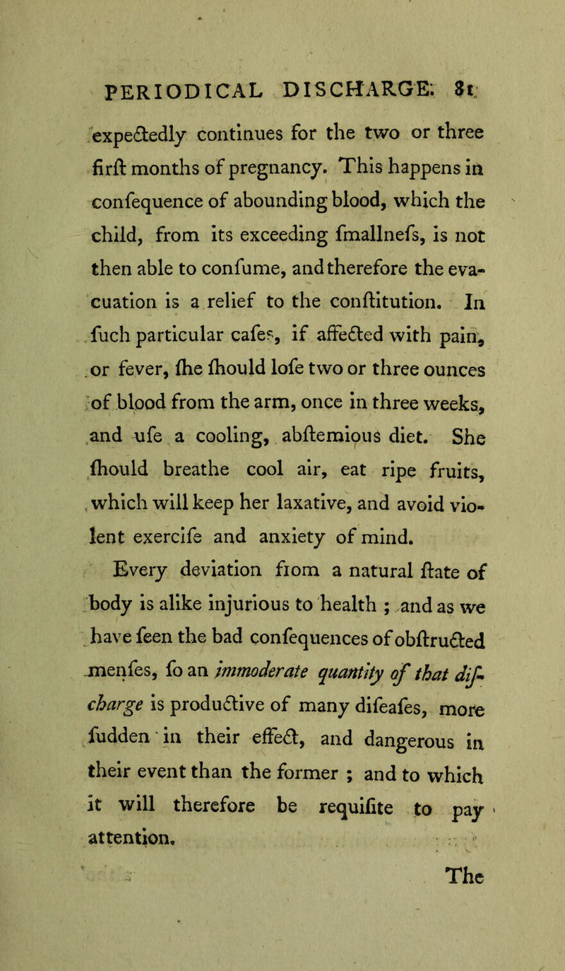 expefledly continues for the two or three firft months of pregnancy. This happens in confequence of abounding blood, which the child, from its exceeding fmallnefs, is not then able to confume, and therefore the eva- cuation is a relief to the conftitutlon. In . fuch particular cafes, if afFe£ted with pain, or fever, (he Ihould lofe two or three ounces of blood from the arm, once in three weeks, and ufe a cooling, abftemious diet. She ftould breathe cool air, eat ripe fruits, , which will keep her laxative, and avoid vio- lent exercife and anxiety of mind. Every deviation from a natural Rate of \ body is alike injurious to health ; and as we _ have feen the bad confequences of obftrudled jnenfes, fo an immoderate quantity of that dif- charge is produdlive of many difeafes, more fudden in their efFedl, and dangerous in their event than the former ; and to which it will therefore be requilite to pay ■ attention.