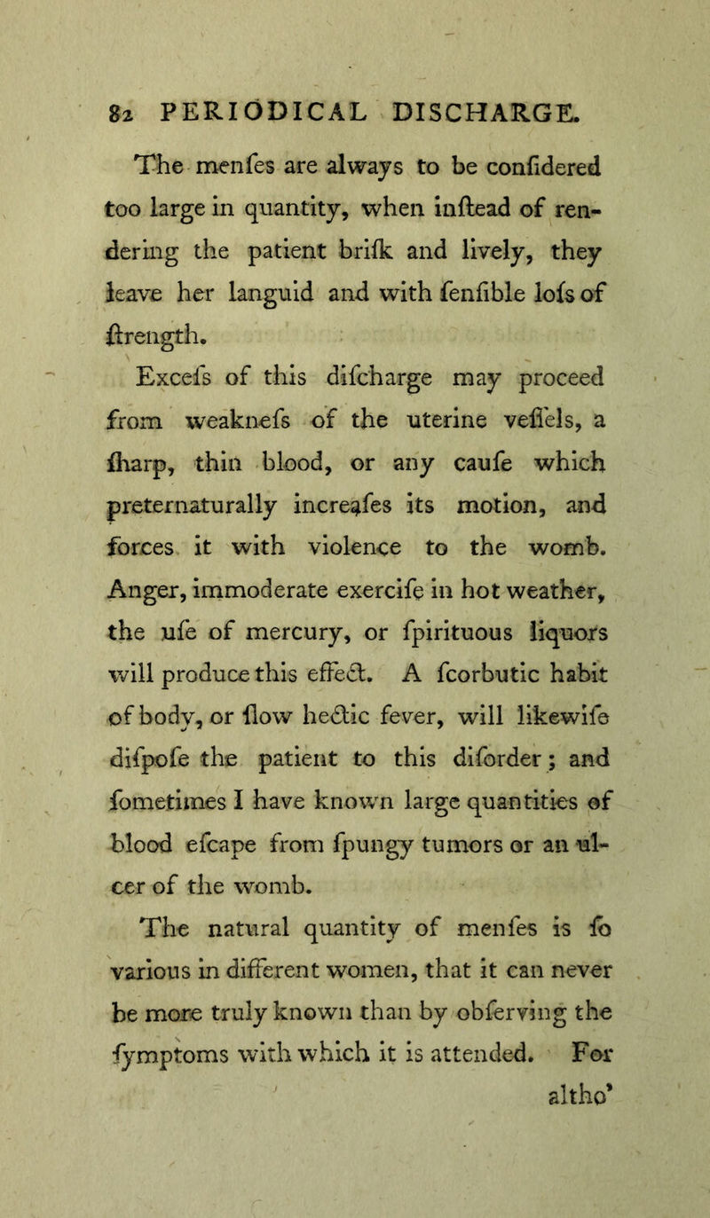 The menfes are always to be conlidered too large in quantity, when Inftead of ren- dering the patient brilk and lively, they leave her languid and with fenfible lo(s of ftrength. Excefs of this dlfcharge may proceed from weaknefs of the uterine veflels, a fliarp, thin -blood, or any caufe which preternaturally increafes its motion, and forces it with violence to the womb. Anger, immoderate exercife in hot weather, the ufe of mercury, or fpirituous liquors will produce this efFe£l. A fcorbutic habit of body, or flow hedic fever, will llkewife difpofe the patient to this dlforder; and fometimes I have known large quantities of blood efcape from fpungy tumors or an ul- cer of the womb. The natural quantity of menfes is Ib various in different women, that it can never be more truly known than by obferving the fymptoms with which it is attended. For altho*