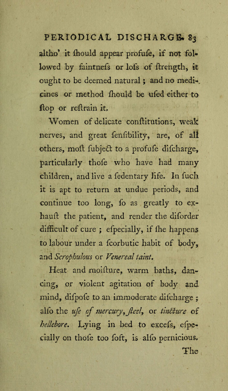 aitho’ it fhould appear profufe, if not fol-* lowed by faintnefs or lofs of ftrength, it ought to be deemed natural; and no medi-*. does or method fhould be ufed either to flop or reftrain it. Women of delicate conftltutions, weak nerves, and great fenlibility, are, of all others, moft fubje£l to a profufe difcharge, particularly thofe who have had many children, and live a fedentary life. In fuch it is apt to return at undue periods, and continue too long, fo as greatly to ex- hauft the patient, and render the diforder difficult of cure ; efpecially, if fhe happens to labour under a fcorbutic habit of body, and Scrophulous or Venereal taint. Heat and moifture, warm baths, dan- cing, or violent agitation of body and mind, difpofe to an immoderate difcharge ; alfo the ufe of mercury^ feel, or iindlure of hellebore. Lying in bed to excefs, efpe- cially on thofe too foft, is alfo pernicious.