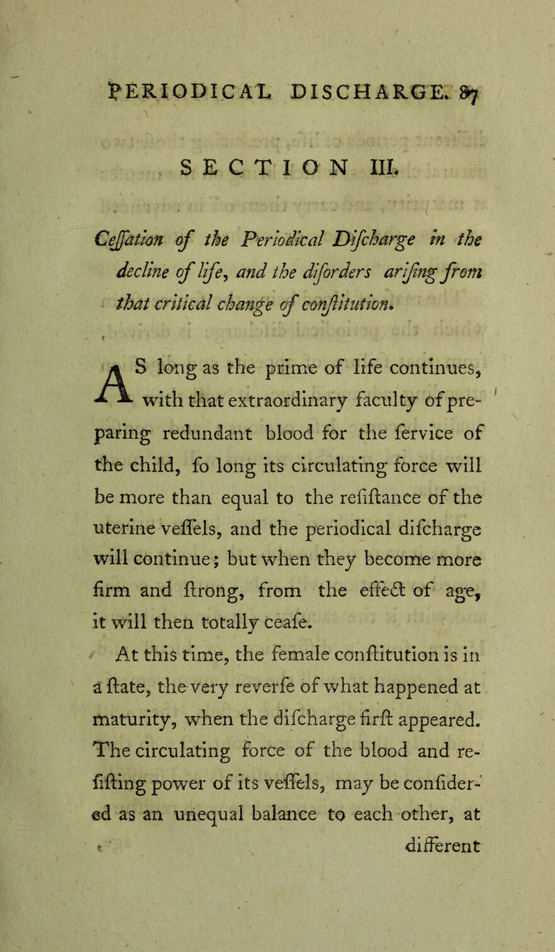 SECTION IIL Cejfation of the Periodical Difcharge in the decline of life^ and the diforders arifng from that critical change of confitution. S long as the prime of life contInueSj with that extraordinary faculty of pre* paring redundant blood for the fervice of the child, fo long its circulating force will be more than equal to the refiftance of the uterine veffels, and the periodical difcharge will continue ; but when they become more firm and ftrong, from the eftefl: of age, it will then totally ceafe. At this time, the female conftitution is in a ftate, the very reverfe of what happened at maturity, w^hen the difcharge firft appeared. The circulating force of the blood and re- fiftlng power of Its veffels, may be confider- ed as an unequal balance to each other, at different