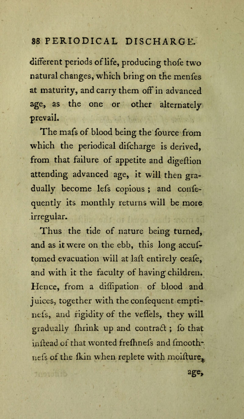 different periods of life, producing thofe two natural changes, which bring on the menfes ' at maturity, and carry them off in advanced age, as' the one or other alternately prevail. The mafs of blood being the’fource from which the periodical difcharge is derived, from that failure of appetite and digeftion attending advanced age, it will then gra- dually become lefs copious ; and confe- quently its monthly returns will be more irregular. Thus the tide of nature being turned, and as it were on the ebb, this long accuf- tomed evacuation will at laft entirely ceafe, and with It the faculty of having children. Hence, from a diffipation of blood and juices, together with the confequent emptl- nels, and figidity of the veflels, they will gradually fhrink up and contrail; fo that inftead of that wonted frefhnefs and fmooth*. uefs of the Ikin when replete with molflure^ )