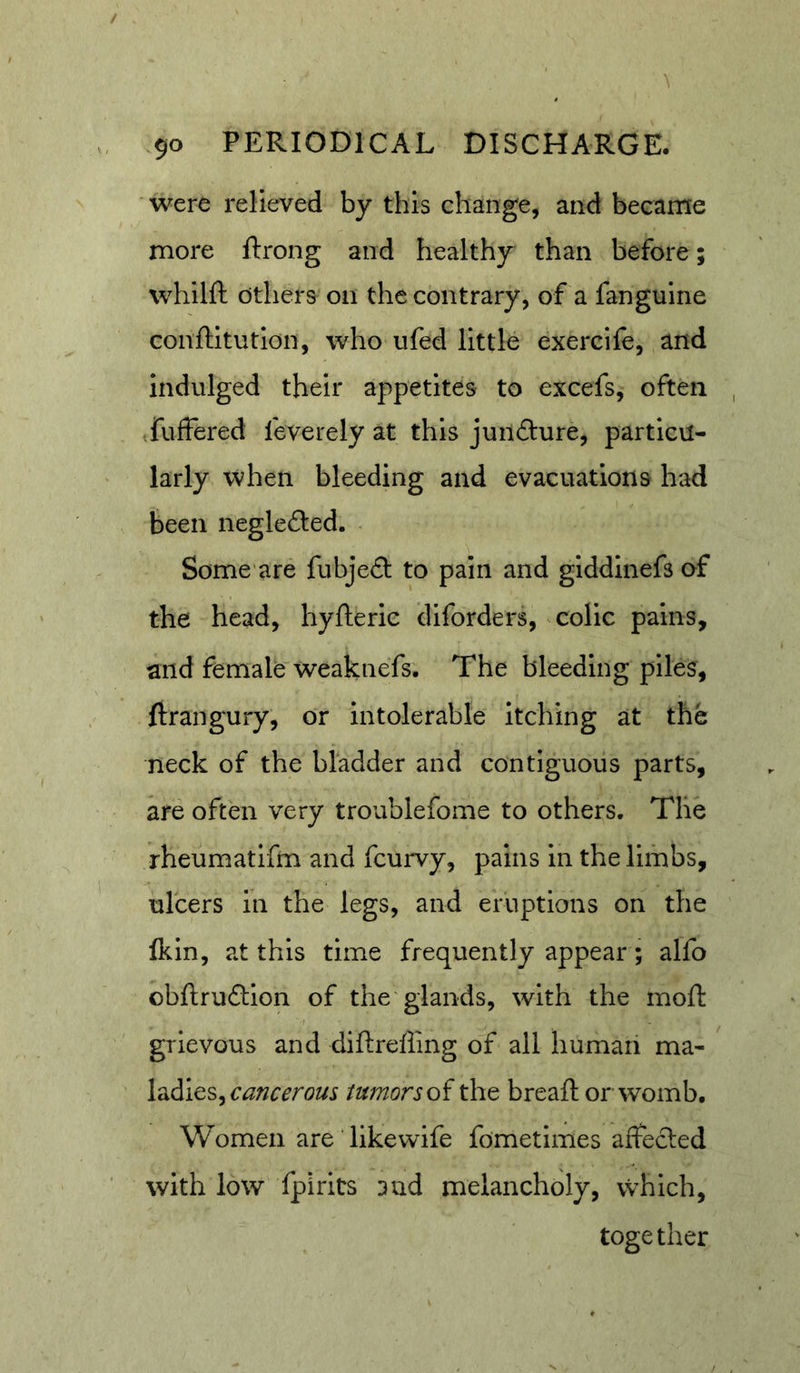 were relieved by this change, and became more ftrong and healthy than before; whilft others on the contrary, of a fanguine conftitutlon, who ufed little exercife, and indulged their appetites to excefs, often fuffered feverely at this jundure, particu- larly when bleeding and evacuations had been negleded. Some are fubje£l to pain and giddlnefs of the head, hyfteric diforders, colic pains, and female weaknefs. The bleeding piles, ftrangury, or intolerable itching at the neck of the bladder and contiguous parts, are often very troublefome to others. The rheumatlfm and fcurvy, pains in the limbs, ulcers in the legs, and eruptions on the Ikin, at this time frequently appear; alfo obftrudlion of the glands, with the moft grievous and diftreffing of all human ma- ladies, tumorthe bread: or womb. Women are likevvife fometimes affecled with low fpirits and melancholy, vvhich, together