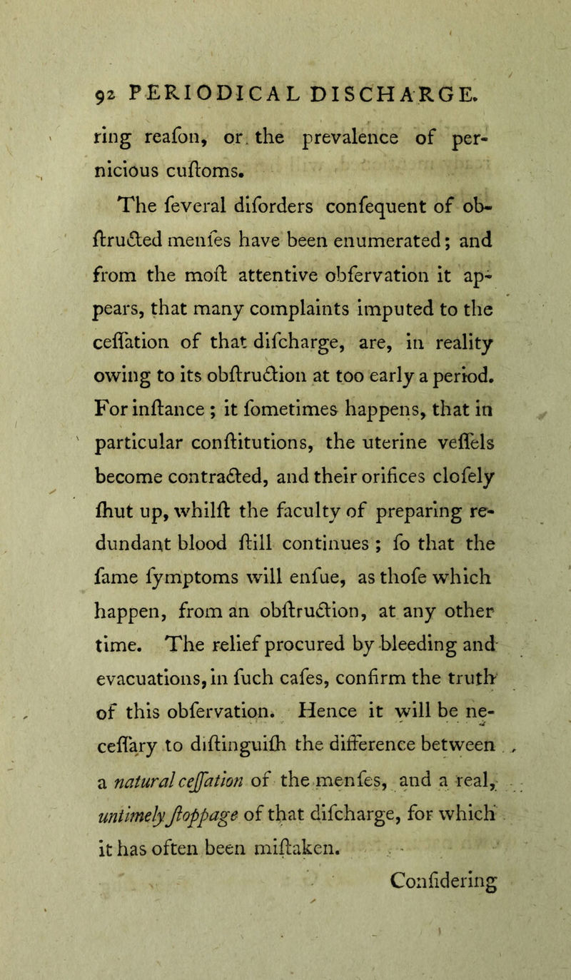 ring reafon, or, the prevalence of per- nicious cuftoms. The feveral diforders confequent of ob- ftruded menfes have been enumerated; and from the moft attentive obfervatlon it ap- pears, that many complaints Imputed to the cefl'ation of that difcharge, are, in reality owing to its obftrudlon at too early a period. For Inftance ; it fometlmes happens, that in particular conftitutlons, the uterine veffels become contradled, and their orifices clofely fhut up, whilft the faculty of preparing re- dundant blood ftill continues ; fo that the fame fymptoms will enfue, as thofe which happen, from an obftrudion, at any other time. The relief procured by bleeding and evacuations, in fuch cafes, confirm the truth of this obfervatlon. Hence it will be ne- ceflary to diftinguifli the difference between a natural cejfatlon of the .menfes, and a real, untimelyJloppage of that difcharge, for which it has often been miftaken. Confidering