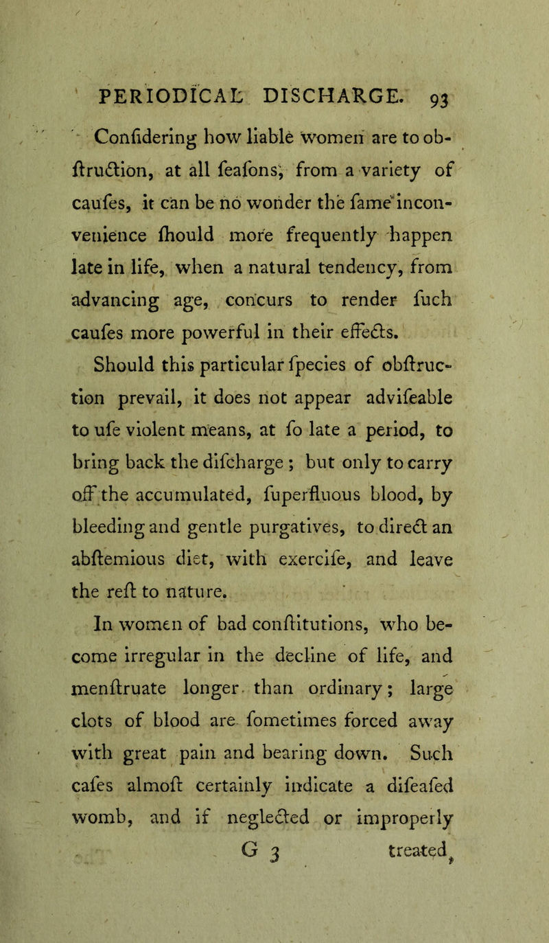 Confidering how liable women are to ob- ftrudlion, at all feafons; from a variety of caufes, it can be no wonder the fame’^lncon- venience fliould more frequently happen late in life, when a natural tendency, from advancing age, concurs to render fuch caufes more powerful in their efFedls, Should this particular fpecles of obftruc- tlon prevail, It does not appear advlfeable to ufe violent means, at fo late a period, to bring back the dlfcharge ; but only to carry off the accumulated, fuperfluous blood, by bleeding and gentle purgatives, to dlredlan abftemlous diet, with exerclfe, and leave the reft to nature. In women of bad conftltutions, who be- come irregular in the decline of life, and menftruate longer, than ordinary; large clots of blood are fometlmes forced away with great pain and bearing down. Such cafes almoft certainly indicate a difeafed womb, and if neglected or improperly G 3 treated^