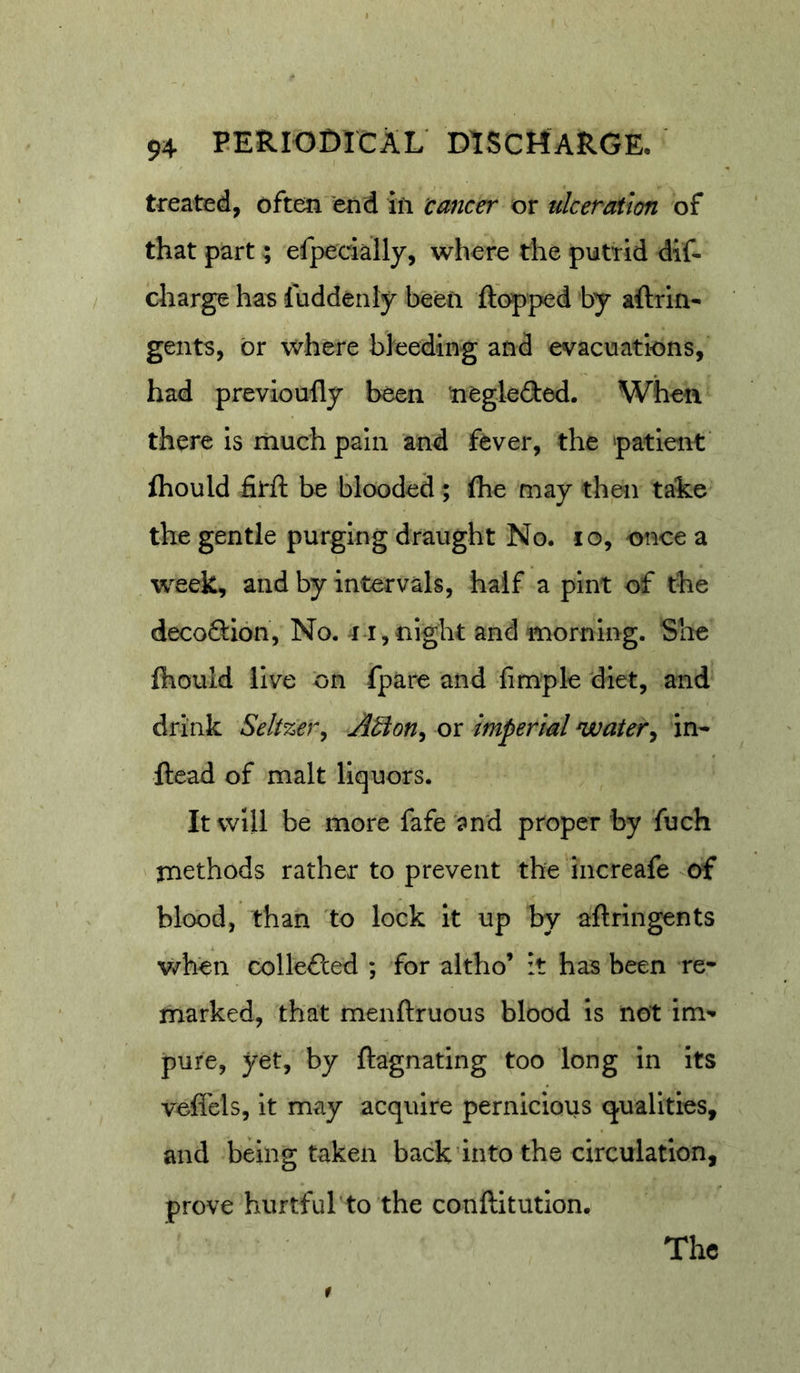 treated, often 'end ifi tamer or ulceration of that part \ efpedally, where the putrid dif- charge has fuddenly been flopped by aflrin- gents, or where bleeding and evacuations, had previoully been tiegleded. When there is much pain and fever, the patient fhould firft be blooded; flie may then take the gentle purging draught No. lo, once a week, and by intervals, half a pint of the decoftion, No. i i,night and morning. She Ihould live on fpare and limple diet, and drink Seltzer^ A^on^ or imperial water^ in- ftead of malt liquors. It will be more fafe 'and proper by fuch methods rather to prevent the increafe of blood, than to lock it up by aftringents v/hen collefled ; for altho’ :t has been re* marked, that menftruous blood is not im*- pure, yet, by ftagnating too long in its veffels, it may acquire pernicious qualities, and being taken back'into the circulation, prove hurtful to the conftitution. The