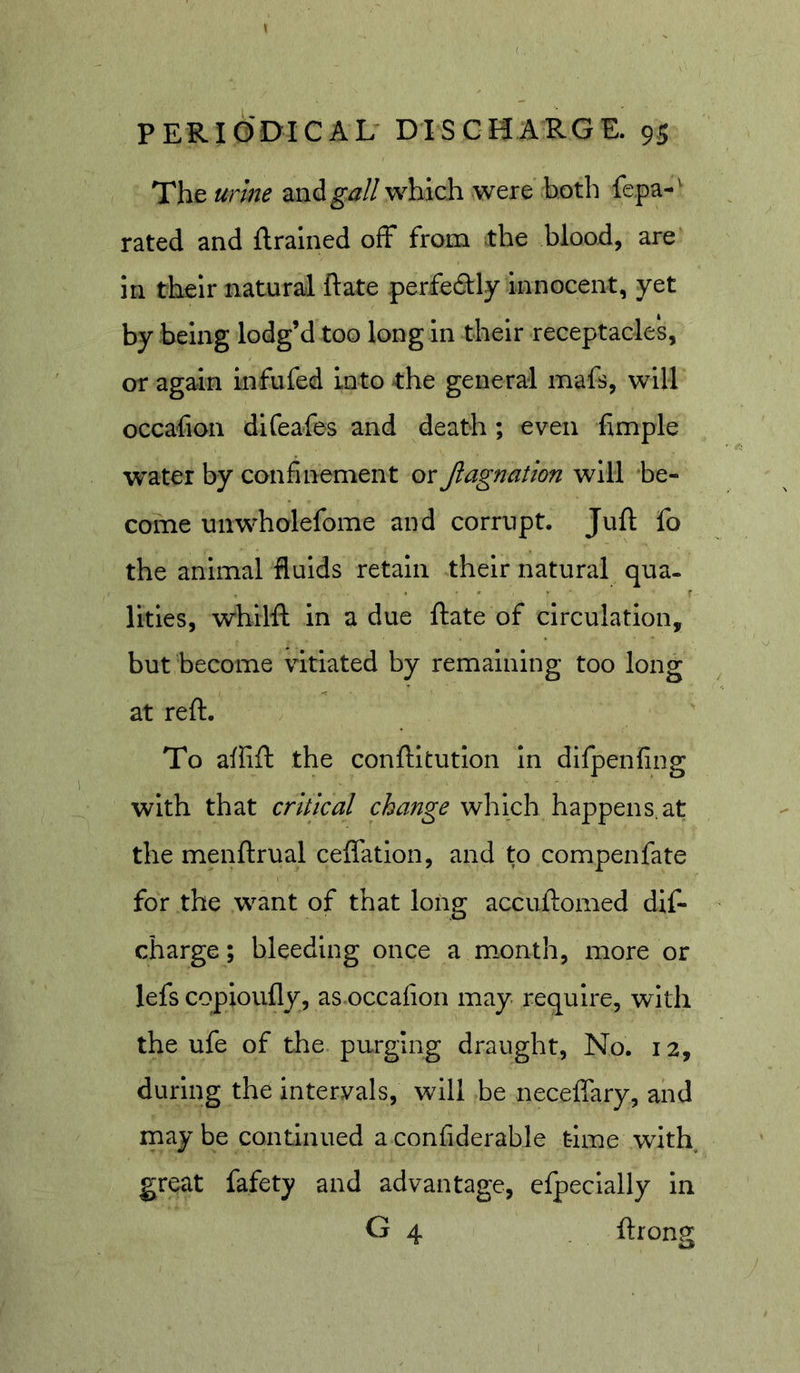 The urine znigall which were both fepa-^ rated and {trained off from the blood, are in their natural ftate perfectly innocent, yet by being lodg’d too long in their receptacles, or again infufed into the general mafs, will occafion difeafes and death; even fimple water by confinement or Jlagnation will be- come unwholefome and corrupt. Juft fo the animal fluids retain their natural qua. lities, wbilft in a due flate of circulation, but become vitiated by remaining too long at reft. To affifl the conlHtutlon In difpenfing with that critical change which happens.at the menftrual ceiTatlon, and to compenfate for the want of that long accuftomed dif- charge; bleeding once a month, more or lefs copioufly, as occafion may require, with the ufe of the purging draught, No. 12, during the Intervals, will be necefifary, and may be continued a confiderable time with great fafety and advantage, efpecially in G 4 ilronjt a ^