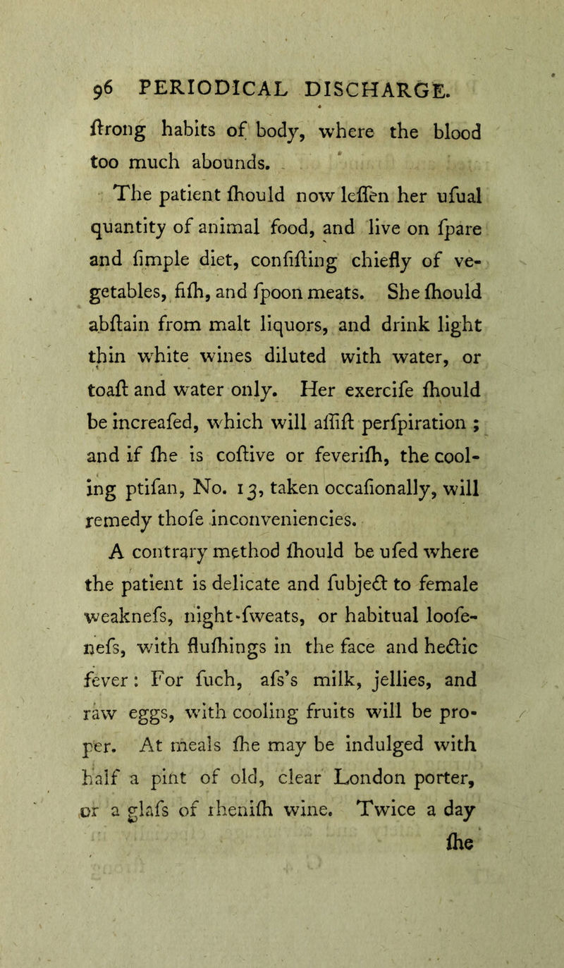 ftrong habits of body, where the blood too much abounds. , The patient fhould now leffen her ufual quantity of animal food, and live on fpare and fimple diet, confifting chiefly of ve- getables, fifli, and fpoon meats. She ftiould a.bflain from malt liquors, and drink light thin white wines diluted with water, or toaft and water only. Her exercife fhould be increafed, which will affift perfpiration ; and if fhe is coftive or feverifli, the cool- ing ptifan, No. 13, taken occafionally, will remedy thofe inconveniencies. A contrary method Ihould be ufed where the patient is delicate and fubjeft to female weaknefs, night-fweats, or habitual loofe- nefs, with flufliings in the face and hedic fever: For fuch, afs’s milk, jellies, and raw eggs, with cooling fruits will be pro- per. At meals fhe may be indulged with half a pint of old, clear London porter, or a glafs of ihenifh wine. Twice a day Are