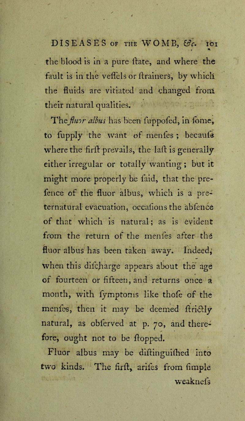 . , &gt;1. the blood is in a pure ftate, and where the fault is in the vefl'els or ftrainers, by whidi the fluids are vitiated and dianged from their natural qualities. • TheJluor alius haS been fuppofed, in fbmc, to fupply the want of menfes ; becauf® where the firfl: prevails, the laft is generally either Irregular or totally wanting ; but it might more properly be fald, that the pre- fence of the fluor aibus, which is a pre- ternatural evacuation, occafions the abfence of that which is natural; as is evident from the return of the menfes after tli6 fluor aibus has been taken away. Indeed; when this difeharge appears about the age of fourteen or fifteen, and returns once a month, with lymptoms like thofe of the menfes, then it may be deemed ftridly natural, as obferved at p. 70, and there- fore, ought not to be flopped. Fluor aibus may be dlflingulfhed Into two kinds. The firft^ arlfes from Ample weaknefs