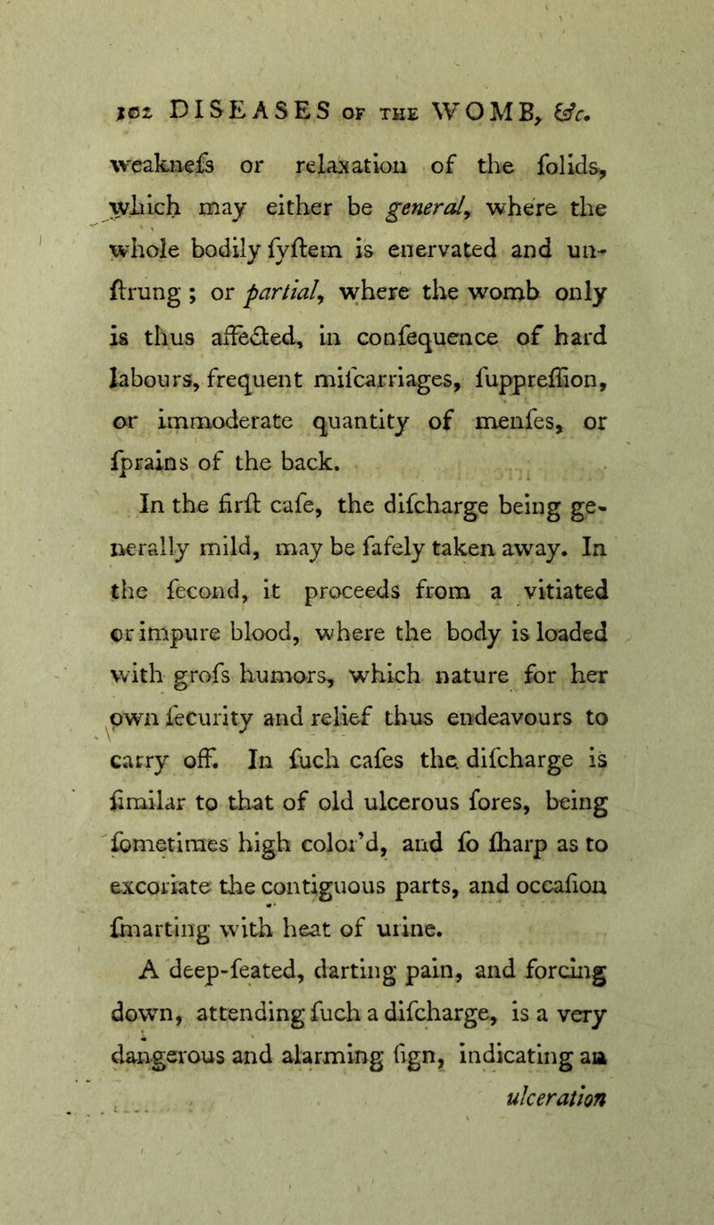 weaknefs or relaxation of the folids, which may either be generaly where the whole bodily fyftem is enervated and un- ftrung ; or partialy where the womb only is thus aife&lt;3:€d. In confequence of bard labours, frequent mifcarriages, fupprelEon, or immoderate quantity of menfes, or fprains of the back. In the firft cafe, the dlfcharge being ge- irerally mild, may be fafely taken away. In the fecond, it proceeds from a vitiated or impure blood, where the body is loaded with grofs humors, which nature for her ^pwn fecuiTty and relief thus endeavours to carry off. In fuch cafes the difcharge is hmilar to that of old ulcerous fores, being fometimes high color’d, and fo fliarp as to excoriate the contiguous parts, and occafion ihiarting with heat of uiinc. A deep-feated, darting pain, and forciiig down, attending fuch a difcharge, is a very (langsrous and alarming fign, indicating aia ulceration