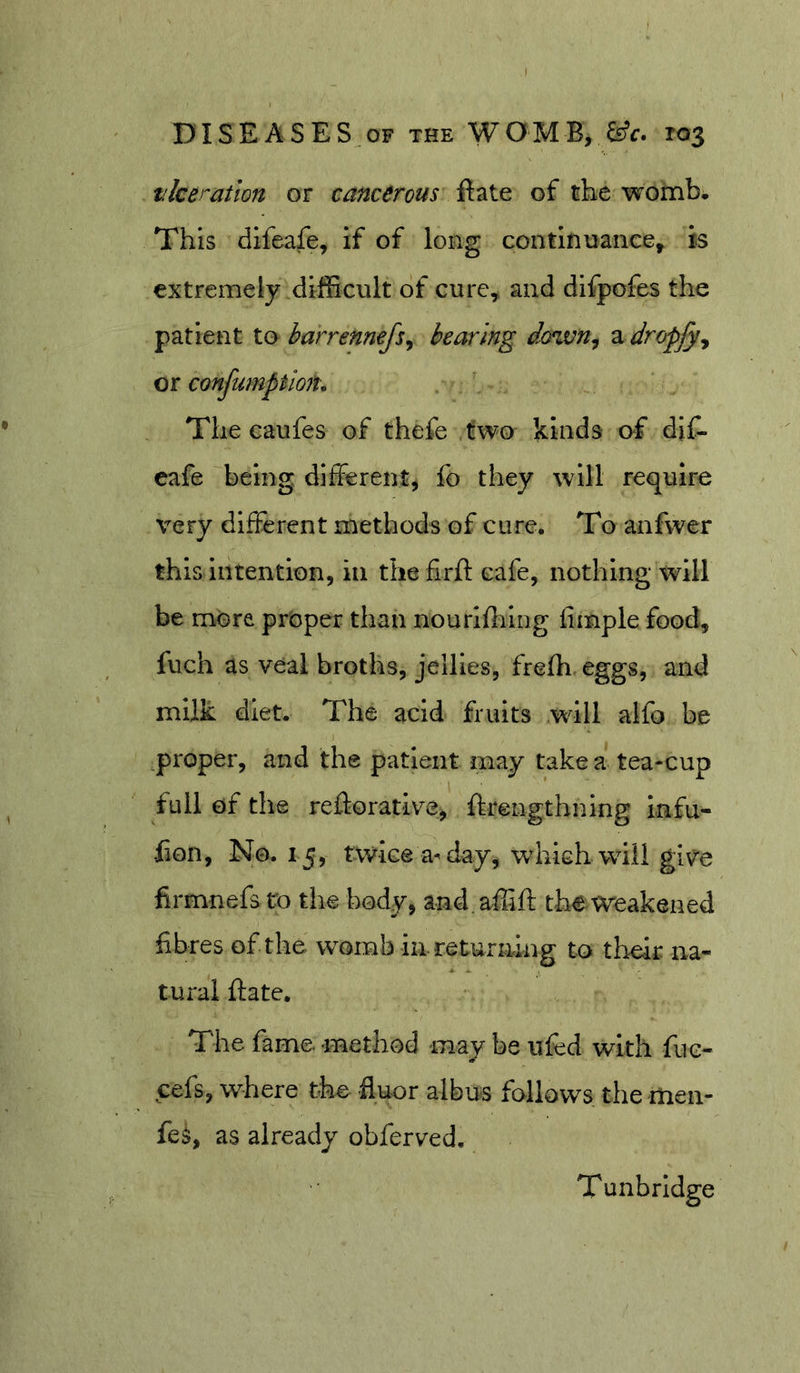 vice ration or cancerous Bate of the womb. This difeafe, if of long continuance, is extremely difficult of cure, and difpofes the patient to harrennefs^ bearing down^ a dropfy^ or confumptioiu The caufes of thefe two kinds of djC- eafe being different, fo they will require very different methods of cure. To anfwer this Intention, in thefirfl cafe, nothing will be more proper than nourihilng fimple food, fuch as veal broths, jellies, frefh eggs, and milk diet. The acid fruits will alfo be proper, and the patient may take a tea-cup full of the reftorative, ftrengthning Infu- -fion. No. 15, twice a^ day, which will give firmnefs to the body, and.affiff the Weakened fibres of the womb in returning to their na- tural ftate. The fame, method may be iifed with fue- cefs, where the fluor albus follows the men- fe^, as already obferved. Tunbridge