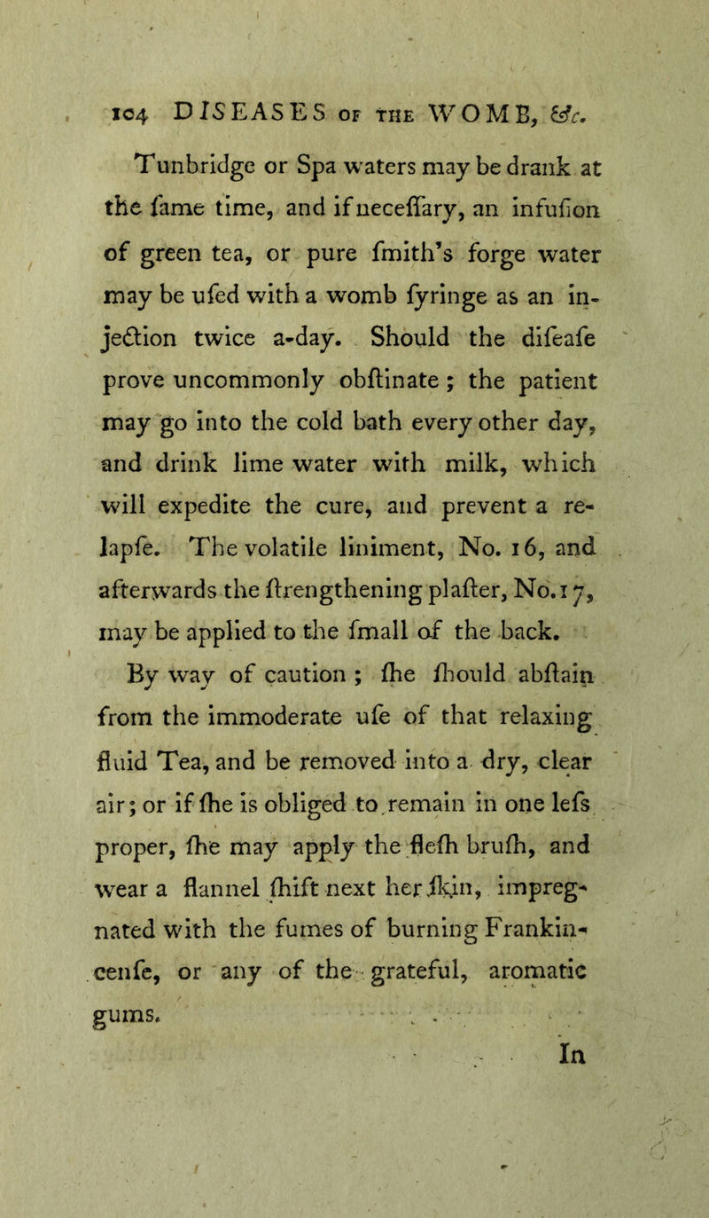Tunbridge or Spa waters may be drank at the fame time, and if neceffary, an infufion of green tea, or pure fmith’s forge water may be ufed with a womb fyrlnge as an in- jeftion twice a-day. Should the difeafe prove uncommonly obftinate; the patient may go into the cold bath every other day, and drink lime water with milk, which will expedite the cure, and prevent a re- laple. The volatile liniment. No. i6, and afterwards the ftrengthenlng plafter, No.i 7, may be applied to the fmall af the back. By way of caution ; fhe fliould abftain from the immoderate ufe of that relaxing fluid Tea, and be removed into a dry, clear air; or if fhe is obliged to, remain in one lefs proper, fhe may apply the flefh brufh, and wear a flannel fhtft next her flvin, impreg-^ nated with the fumes of burning Frankin- cenfc, or any of the grateful, aromatic gums. ' • . • In