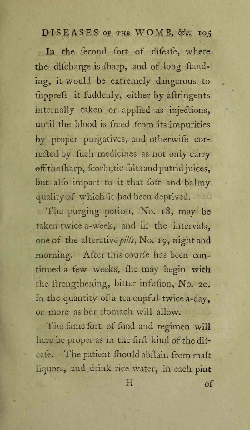 In the fecond fort of dlfeafe, where the difcharge is lharp, and of long land- ing, it would be extremely dangerous to fupprefs it fuddenly, either by aftringents internally taken or applied as injeftions, until the blood is freed from its impurities by proper purgativ^es, and otherwife cor- re61:ed by fuch medicines as not only carry offthefharp, fcorbutic falts and putrid juices, but alfo impart to it that foft and balmy quality of which it had been deprived. The purging potion, No. i8, may be taken twice a-week, and in the intervals, one of the alterative^/’/Zf, No. 19, night and morning. After this courfe has been con- tinued a few weeks, fhe may begin with the ftrengthenlng, bitter infufion. No. 20. in the quantity of a tea cupful twice a-day, or more as her ftomach will allow. The fame fort of food and regimen will here be proper as in the firft kind of the dll- eafe. The patient fliould abfiain from malt liquors, and drink rice water, in each pint H of
