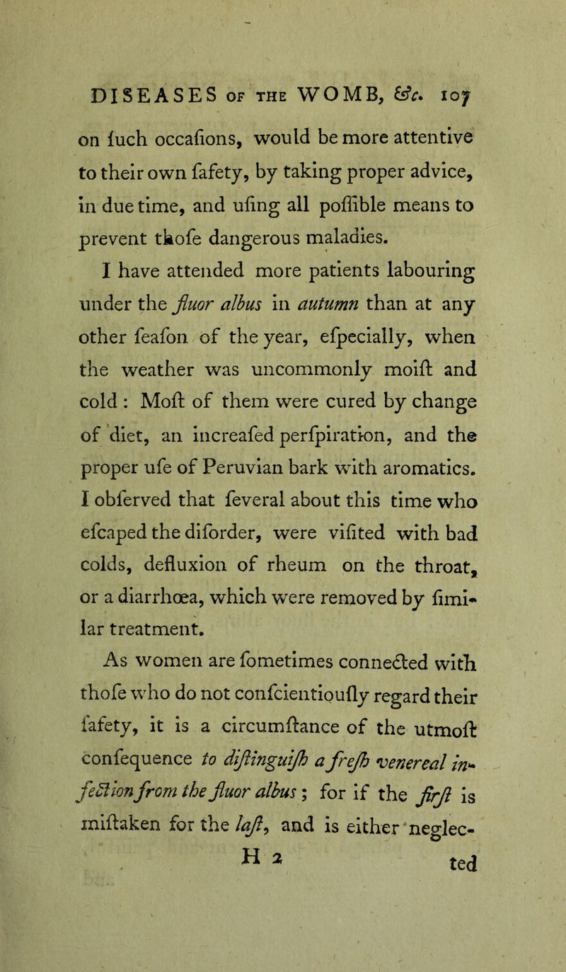 on luch occafions, would be more attentive to their own fafety, by taking proper advice, in due time, and ufing all poffible means to prevent tkofe dangerous maladies. I have attended more patients labouring under the Jiuor albus in autumn than at any other feafon of the year, efpecially, when the weather was uncommonly moift and cold : Moft of them were cured by change of diet, an increafed perfpiration, and the proper ufe of Peruvian bark with aromatics. I obferved that feveral about this time who efcaped the diforder, were vifited with bad colds, defluxion of rheum on the throat, or a diarrhoea, which were removed by fimi^ lar treatment. As women are fometimes connected witli thofe who do not confcientloufly regard their fafety, it is a circumftance of the utmoft confequence to difanguijh a frejh venereal in^ fe^ion from the fiuor albus; for If the jirji is miftaken for the lajl^ and is either'neglec- H 2 ted