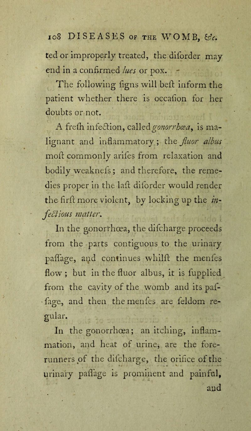 ted or improperly treated, the dlforder may end in a confirmed lues or pox. - The following figns will heft inform the patient whether there is occafion for her doubts or not. A frefti infeflion, gonorrhoea^ is ma- lignant and infiamm.atory ; the Jiuor albus mofi: commonly arifes from relaxation and bodily weaknefs; and therefore, the reme- dies proper in the laft diforder would render the firft more violent, by locking up the in- Jealous matter. In the gejnorrhoea, the difcharge proceeds from the parts contiguous to the urinary paflage, aijd continues whilft the menfes flow ; but in the fluor albus, it is fupplied from the cavity of the womb and its paf- -fage, and then the menfes are feldom re- gular. In the gonorrhoea; an Itching, inflam- mation, and heat of urine, are the fore- runners of the difcharge, the orifice of the urinary paflage is prominent and painful, and