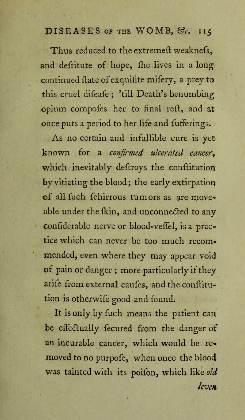 Thus reduced to the extremeft weakiiefs, and deftitute of hope, Die lives in a long continued ftate of exquifite mifery, a prey to this cruel difeafe ; ’till Death’s benumbing opium compofes her to final reft, and at once puts a period to her life and fufferings. As no certain and infallible cure is yet known for a confirmed ulcerated cancer^ which inevitably deftroys the conftitution by vitiating the blood; the early extirpation of all fuch fchirrous tumors as are move^ able under thefkin, and unconnefted to any confiderable nerve or blood-veflel, is a prac- tice which can never be too much recom- mended, even where they may appear void of pain or danger ; more particularly if they arlfe from external caufes, and the conftitu- tion is otherwife good and found. It isonly by fuch means the patient can be efiedlually fecured from the danger of an Incurable cancer, which would be re-* moved to no purpofe, when once the blood was tainted with its poifon, which like old levcii