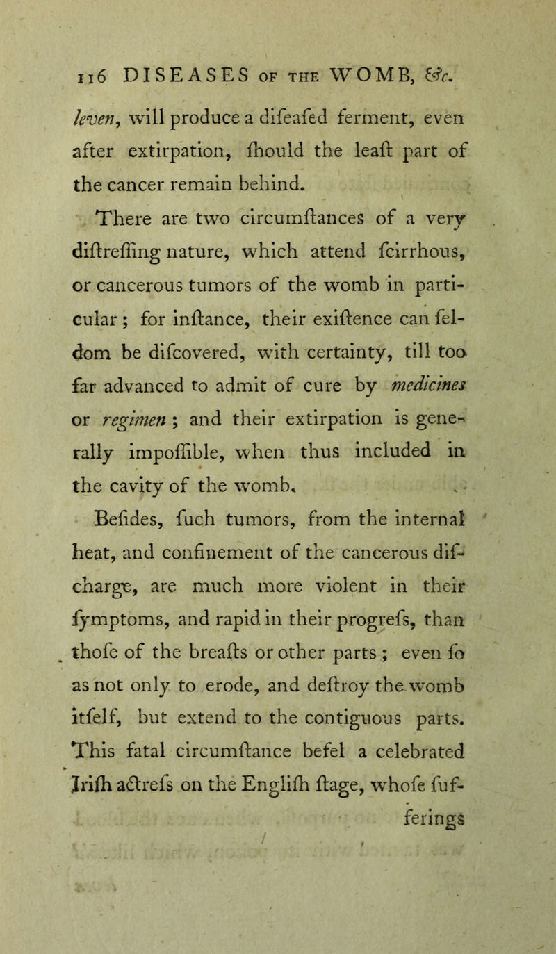 leven^ will produce a dlfeafed ferment, even after extirpation, fhould the leaft part of the cancer remain behind. “ There are two circumftances of a very diftrefling nature, which attend fcirrhous, or cancerous tumors of the womb in parti- cular ; for inftance, their exiftence can fel- dom be difcovered, with certainty, till too far advanced to admit of cure by medicines or regimen ; and their extirpation is gene- rally impoffible, when thus included in the cavity of the womb, Befides, fuch tumors, from the Internal ' heat, and confinement of the cancerous dlf- charge, are much more violent in their fymptoms, and rapid in their progrefs, than thofe of the breafts or other parts ; even fo as not only to erode, and deftroy the womb itfelf, but extend to the contiguous parts. This fatal circumftance befel a celebrated Jrifh adlrefs on the Englifh ftage, whofe fuf- ferings /
