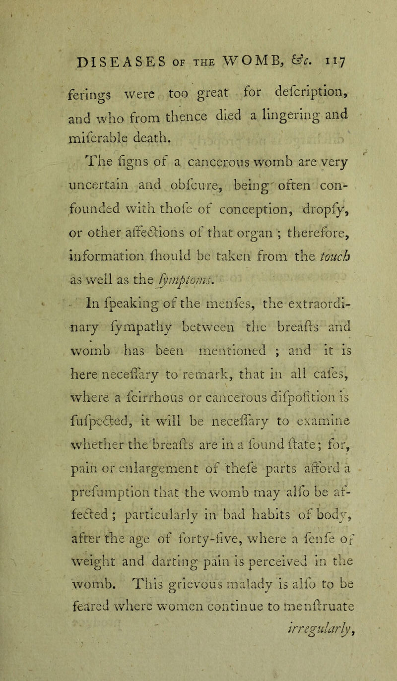 ferlngs were too great for defcription, and who from thence died a lingering and miferable death. The figns of a cancerous womb are very uncertain and obfcure, being often con- founded with thole of conception, dropfy, or other aifediions of that organ ; therefore, information fhould be taken from the touch as well as the fymptorns. In fpeaking of the rnenfes, the extraordi- nary fympathy between the breiifls and Vv^omb has been mentioned ; and it is here neceffary to remark, that in ail cafes, vchere a fcirrhous or cancerous difpohtion is fufpedled, it wdli be neceiiary to examine whether the breafts are in a iound ftate; for, pain or enlargement of thefe parts afford a prefumptlon that the womb may alio be af- fecffed ; particularly in bad habits of body, after the age of forty-five, wdiere a fenfe of weight and darting pain is perceived in the womb. This grievous malady is alfo to be feared where women continue to menftruate irregularly ^