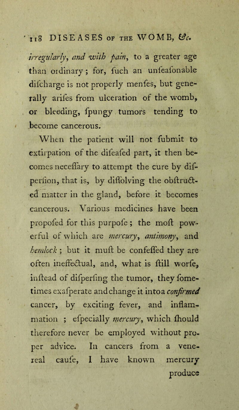 irregularly^ and with paln^ to a greater age than ordinary; for, fuch an unfeaionable difcharge is not properly menfes, but gene- rally arifes from ulceration of the womb, or bleeding, fpungy. tumors tending to ..become cancerous. When the patient will not fubmit to extirpation of the difeafed part, it then be- comes neceflary to.attempt the cure by dif- periion, that is, by diflblving the obftruft- e3 matter in the gland, before it becomes cancerous. Various medicines have been propofed for this purpofe; the moil: pow- erful of which are mercury^ antimony^ and bendock ; but it muft be confeffed they are often ineffeclual, and, what is ftill worfe, Inftead of difperling the tumor, they fome- times exafperate and change it into a confirmed cancer, by exciting fever, and inflam- mation ; efpecially mercury^ which fhould therefore never be employed without pro- per advice. In cancers from a vene- real caufe, I have known mercury produce