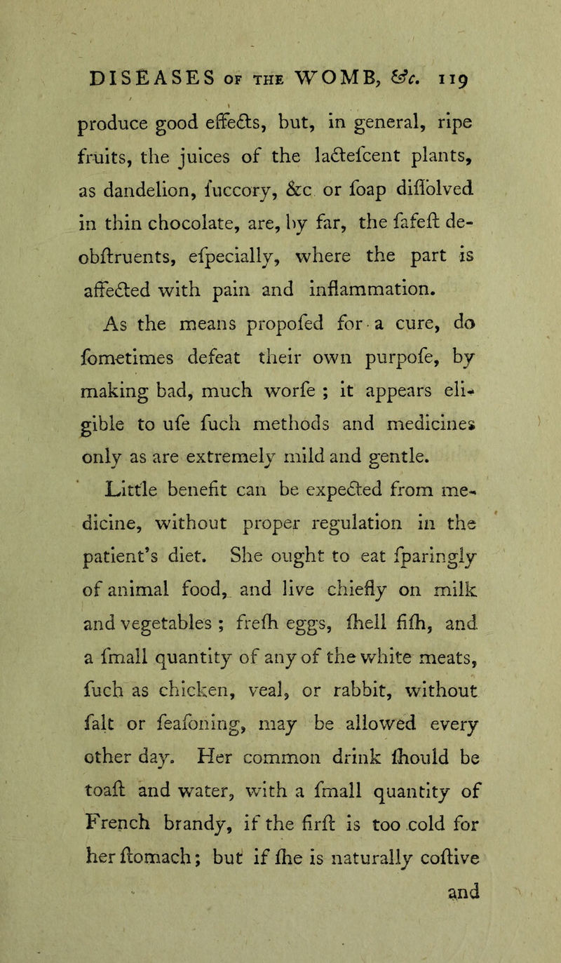produce good effects, but, in general, ripe fruits, the juices of the ladefcent plants, as dandelion, fuccory, &amp;c or foap diflblved in thin chocolate, are, by far, the fafeft de- obftruents, efpecially, where the part is affebted with pain and inflammation. As the means propofed for a cure, do fometimes defeat their own purpofe, by making bad, much worfe ; it appears eli^ glble to ufe fuch methods and medicines only as are extremely mild and gentle. Little benefit can be expefted from me-^ dicine, without proper regulation in the patient’s diet. She ought to eat fparingly of animal food, and llv^e chiefly on milk and vegetables ; frefh eggs, (hell fifh, and a fmail quantity of any of the white meats, fuch as chicken, veal, or rabbit, without fait or feafoning, may be allowed every other day. Her common drink fhould be toaft and water, with a fmail quantity of French brandy, if the firft is too cold for herflomach; but if Ihe is naturally coftlve and