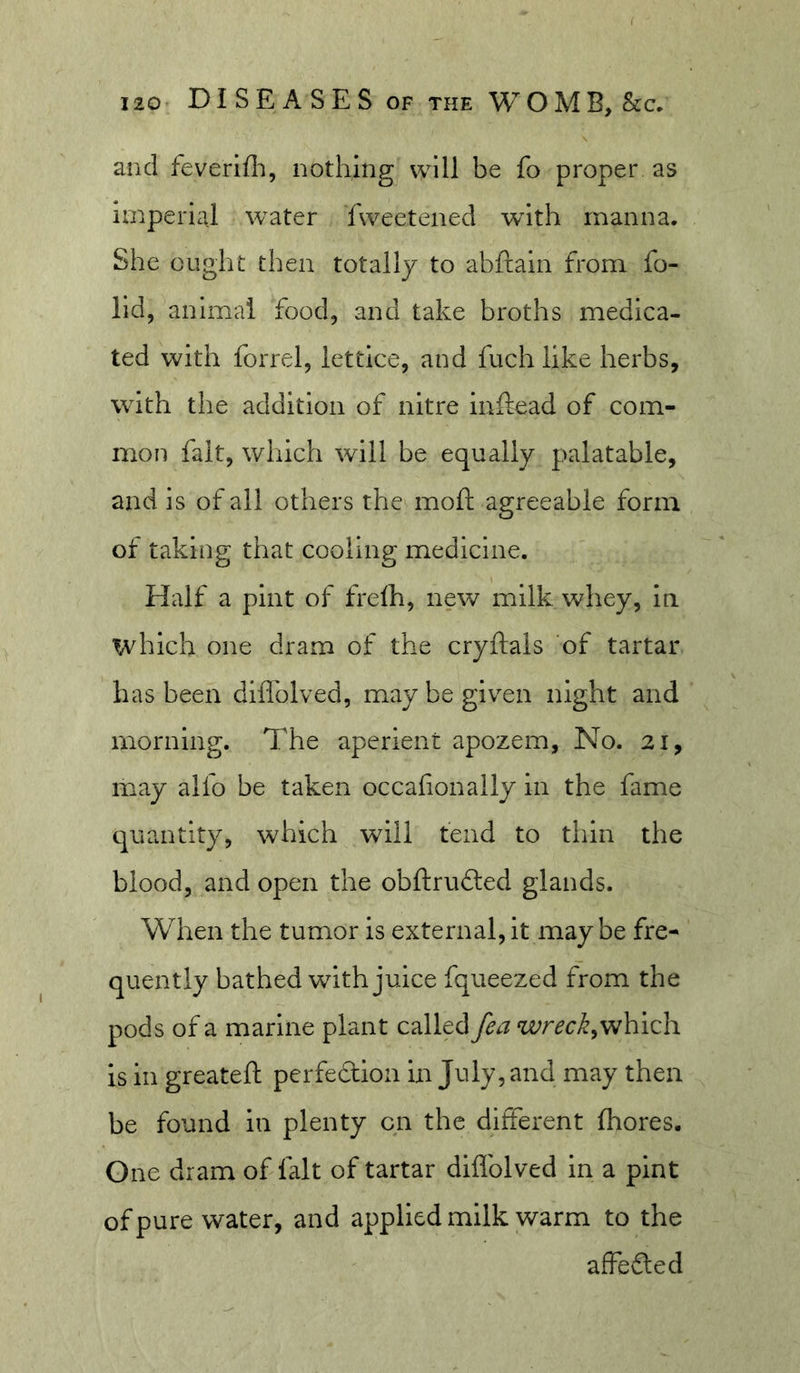 and feverlfli, nothing will be fo proper as imperial water fweetened wdth manna. She ought then totally to abftaln from fo- lld, animal food, and take broths medica- ted with forrel, lettice, and fuch like herbs, with the addition of nitre Inftead of com- mon fait, which will be equally palatable, and is of all others the moft agreeable form of taking that cooling medicine. Half a pint of frelh, new milk whey, In which one dram of the cryftals of tartar has been diflblved, maybegiv^en night and morning. The aperient apozem, No. 21, may alfo be taken occafionaily in the fame quantity, which will fend to thin the blood, and open the obftrufted glands. When the tumor is external,it may be fre- quently bathed with juice fqueezed from the pods of a marine plant called fea which is in greateft perfedion in July, and may then be found in plenty on the different fliores. One dram of fait of tartar diflblved in a pint of pure water, and applied milk warm to the affeded