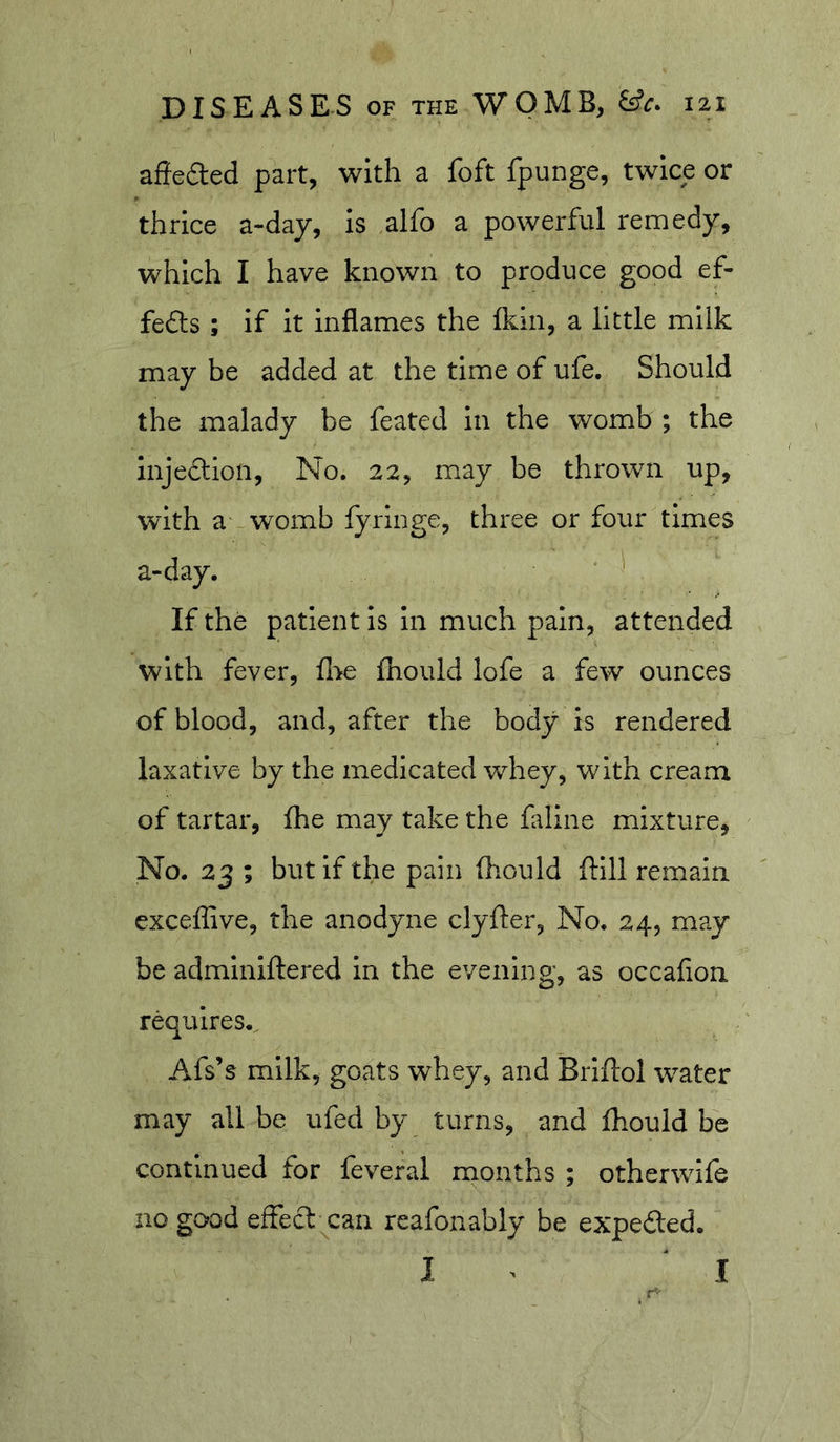 affeded part, with a foft fpunge, twice or thrice a-day, Is alfo a powerful remedy, which I have known to produce good ef- fefts ; if it inflames the Ikin, a little milk may be added at the time of ufe. Should the malady be feated in the womb ; the injedlion. No. 22, may be thrown up, with a womb lyringe, three or four times a-day. • If the patient is in much pain, attended with fever, fl&gt;e iTiould lofe a few ounces of blood, and, after the body is rendered laxative by the medicated whey, with cream of tartar, fhe may take the fldine mixture, No. 23 ; but if the pain fliould ftill remain exceffive, the anodyne clyfter. No. 24, may be admlniftered in the evening, as occafion requires. Afs’s milk, goats whey, and Brlftol water may all be ufed by turns, and fhould be continued for feveral months ; otherwife no good effect can reafonably be expefted. I I